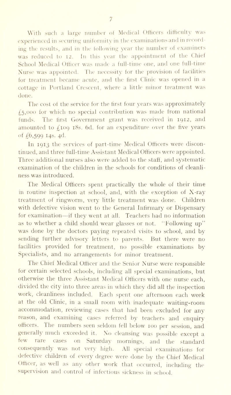 / With such .1 large number ol Medical Officers difficulty was experienced in securing uniformity in the examinations and in reconi mg the results, and in tin' following year the number of examiners was reduced to 12. In this year the appointment of the Chief School Medical Officer was made a full-time one, and one full-time Nurse was appointed. The necessity lor the provision of facilities for treatment became acute, and the first Clinic was opened in a cottage in Portland Crescent, where a little minor treatment was done. The cost of the service for the first four years was approximately £5,000 tor which no special contribution was made from national funds. The first Government grant was received in 1912, and amounted to £109 18s. bd. for an expenditure over the five years of £6.599 4d- In 1915 the services of part-time Medical Officers were discon¬ tinued, and three full-time Assistant Medical Officers were appointed. Three additional nurses also were added to the staff, and systematic- examination of the children in the schools for conditions of cleanli¬ ness was introduced. The Medical Officers spent practically the whole of their time in routine inspection at school, and, with the exception of X-ray treatment of ringworm, very little treatment was done. Children with defective vision went to the General Infirmary or Dispensary for examination—if they went at all. Teachers had no information as to whether a child should wear glasses or not. “Following up’’ was done by the doctors paying repeated visits to school, and by sending further advisory letters to parents. But there were no facilities provided for treatment, no possible examinations by Specialists, and no arrangements for minor treatment. I he Chief Medical Officer and the Senior Nurse were responsible tor certain selected schools, including all special examinations, but otherwise the three Assistant Medical Officers with one nurse each, divided the city into three areas in which they did all the inspection work, cleanliness included. Each spent one afternoon each week at the old Clinic, in a small room with inadequate waiting-room accommodation, reviewing cases that had been excluded for any reason, and examining cases referred by teachers and enquiry officers, the numbers seen seldom fell below 100 per session, and generally much exceeded it. No cleansing was possible except a few rare cases on Saturday mornings, and the standard consequently was not very high. All special examinations for defective children of every degree were done by the Chief Medical Officer, as well as any other work that occurred, including the supervision and control ol infectious sickness in school.