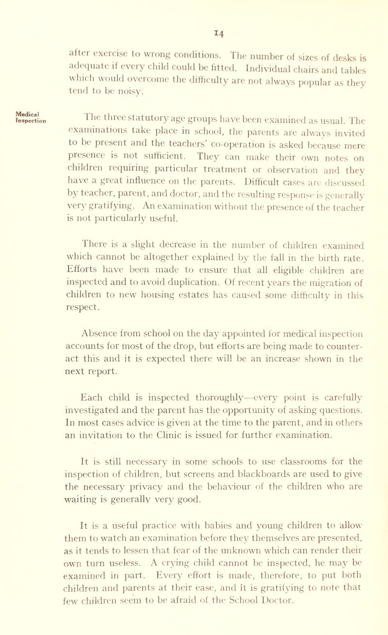 Medical Inspection after exercise to wrong conditions. The number of sizes of desks is adequate if every child could be lifted. Individual chairs and tables which would overcome the difficulty are not always popular as they tend to be noisy. I lie three statutory age groups have been examined as usual. The examinations take place in school, the parents are always invited to be present and the teachers co-operation is asked because mere presence is not sufficient. They can make their own notes on children requiring particular treatment or observation and they have a great influence on the parents. Difficult cases are discussed by teacher, parent, and doctor, and the resulting response is generally very gratifying. An examination without the presence of the teacher is not particularly useful. There is a slight decrease in the number of children examined which cannot be altogether explained by the fall in the birth rate. Efforts have been made to ensure that all eligible children are inspected and to avoid duplication. Of recent years the migration of children to new housing estates has caused some difficulty in this respect. Absence from school on the day appointed for medical inspection accounts for most of the drop, but efforts are being made to counter¬ act this and it is expected there will be an increase shown in the next report. Each child is inspected thoroughly—every point is carefully investigated and the parent has the opportunity of asking questions. In most cases advice is given at the time to the parent, and in others an invitation to the Clinic is issued for further examination. It is still necessary in some schools to use classrooms for the inspection of children, but screens and blackboards are used to give the necessary privacy and the behaviour of the children who are waiting is generally very good. It is a useful practice with babies and young children to allow them to watch an examination before they themselves are presented, as it tends to lessen that fear of the unknown which can render their own turn useless. A crying child cannot be inspected, he may be examined in part. Every effort is made, therefore, to put both children and parents at their ease, and it is gratifying to note that few children seem to be afraid oi the School Doctor.