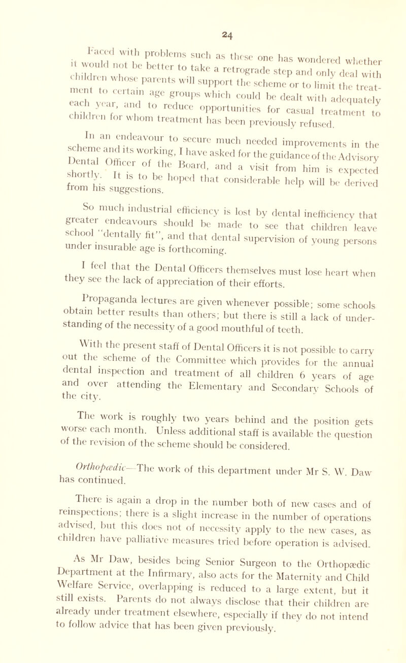 luldrn, whose parents will support the scheme or to limit the Iron rr r t“ which couid - ** *«■ chair™'L , 0HX>rtuniti« for casual treatment to h,ldnn for vvhom treatn,cnt has been previously refused. I» an endeavour to secure much needed improvements in the I enbll Offi S W°fr n6, ! haVC aSked f0r the Suidance of the Advisory ho iv Jr/V T d’ Hnd Vi5it fr°m him is expected rtly. It is to be hoped that considerable help will be derived from his suggestions. So much industrial efficiency is lost by dental inefficiency that greater endeavours should be made to see that children leave school dentally fit, and that dental supervision of young persons under insurable age is forthcoming. I feel that the Dental Officers themselves must lose heart when they see the lack of appreciation of their efforts. 1ropaganda lectures are given whenever possible; some schools obtain better results than others; but there is still a lack of under¬ standing of the necessity of a good mouthful of teeth. With the present staff of Dental Officers it is not possible to carry out the scheme of the Committee which provides for the annual dental inspection and treatment of all children 6 years of age and over attending the Elementary and Secondare Schools of the city. The work is roughly two years behind and the position gets worse each month. Unless additional staff is available the question of the revision of the scheme should be considered. Orthopedic— The work of this department under Mr S. W. Daw has continued. There is again a drop in the number both of new cases and of inspections; there is a slight increase in the number of operations advised, but this does not of necessity apply to the new cases, as children have palliative measures tried before operation is advised. As Mr Daw, besides being Senior Surgeon to the Orthopedic Department at the Infirmary, also acts for the Maternity and Child Welfare Service, overlapping is reduced to a large extent, but it still exists. Parents do not always disclose that their children are already under treatment elsewhere, especially if they do not intend to follow advice that has been given previously
