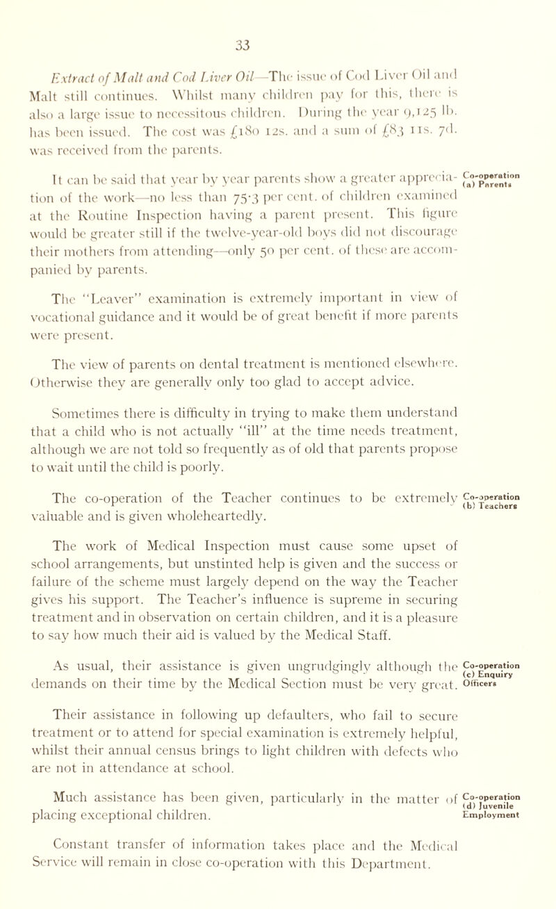 Extract of Malt and Cod Liver Oil—The issue of Cod Liver Oil and Malt still continues. Whilst many children pay for lhis, there is also a large issue to necessitous children. During the year 9,125 has been issued. The cost was £180 12s. and a sum of £83 IIS- 7(^- was received from the parents. It can be said that year by year parents show a greater apprecia¬ tion of the work—no less than 75-3 per cent, of children examined at the Routine Inspection having a parent present. This figure would be greater still if the twelve-year-old boys did not discourage their mothers from attending—only 50 per cent, of these are accom¬ panied by parents. The “Leaver” examination is extremely important in view of vocational guidance and it would be of great benefit if more parents were present. The view of parents on dental treatment is mentioned elsewhere. Otherwise they are generally only too glad to accept advice. Sometimes there is difficulty in trying to make them understand that a child who is not actually “ill” at the time needs treatment, although we are not told so frequently as of old that parents propose to wait until the child is poorly. The co-operation of the Teacher continues to be extremely valuable and is given wholeheartedly. The work of Medical Inspection must cause some upset of school arrangements, but unstinted help is given and the success or failure of the scheme must largely depend on the way the Teacher gives his support. The Teacher’s influence is supreme in securing treatment and in observation on certain children, and it is a pleasure to say how much their aid is valued by the Medical Staff. As usual, their assistance is given ungrudgingly although the demands on their time by the Medical Section must be very great. Their assistance in following up defaulters, who fail to secure treatment or to attend for special examination is extremely helpful, whilst their annual census brings to light children with defects who are not in attendance at school. Much assistance has been given, particularly in the matter of placing exceptional children. Constant transfer of information takes place and the Medical Service will remain in close co-operation with this Department. Co-operation (a) Parent* Co-operation (b) Teachers Co-operation (c) Enquiry Officers Co-operation (d) Juvenile Employment