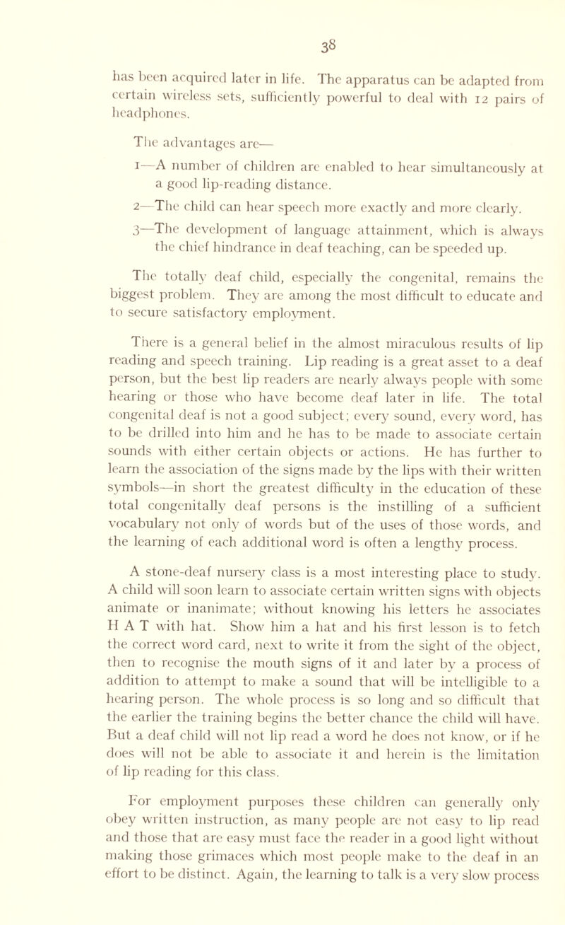 3« has been acquired later in life. The apparatus can be adapted from certain wireless sets, sufficiently powerful to deal with 12 pairs of headphones. The advantages are— 1— A number of children are enabled to hear simultaneously at a good lip-reading distance. 2— The child can hear speech more exactly and more clearly. 3— The development of language attainment, which is always the chief hindrance in deaf teaching, can be speeded up. The totally deaf child, especially the congenital, remains the biggest problem. They are among the most difficult to educate and to secure satisfactory employment. There is a general belief in the almost miraculous results of lip reading and speech training. Lip reading is a great asset to a deaf person, but the best lip readers are nearly always people with some hearing or those who have become deaf later in life. The total congenital deaf is not a good subject; every sound, every word, has to be drilled into him and he has to be made to associate certain sounds with either certain objects or actions. He has further to learn the association of the signs made by the lips with their written symbols—in short the greatest difficulty in the education of these total congenitally deaf persons is the instilling of a sufficient vocabulary not only of words but of the uses of those words, and the learning of each additional word is often a lengthy process. A stone-deaf nursery class is a most interesting place to study. A child will soon learn to associate certain written signs with objects animate or inanimate; without knowing his letters he associates HAT with hat. Show him a hat and his first lesson is to fetch the correct word card, next to write it from the sight of the object, then to recognise the mouth signs of it and later by a process of addition to attempt to make a sound that will be intelligible to a hearing person. The whole process is so long and so difficult that the earlier the training begins the better chance the child will have. But a deaf child will not lip read a word he does not know, or if he does will not be able to associate it and herein is the limitation of lip) reading for this class. bor employment purposes these children can generally only obey written instruction, as many people are not easy to lip read and those that are easy must face the reader in a good light without making those grimaces which most people make to the deaf in an effort to be distinct. Again, the learning to talk is a very slow process