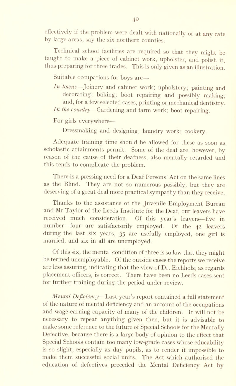 effectively if the problem were dealt with nationally or at any rate by large areas, say the six northern counties. Technical school facilities are required so that they might be taught to make a piece of cabinet work, upholster, and polish it, thus preparing for three trades. This is only given as an illustration. Suitable occupations for boys are— In towns—Joinery and cabinet work; upholstery; painting and decorating; baking; boot repairing and possibly making; and, for a few selected cases, printing or mechanical dentistry. In the country—Gardening and farm work; boot repairing. For girls everywhere— Dressmaking and designing; laundry work; cookery. Adequate training time should be allowed for these as soon as scholastic attainments permit. Some of the deaf are, however, by reason of the cause of their deafness, also mentally retarded and this tends to complicate the problem. There is a pressing need for a Deaf Persons’ Act on the same lines as the Blind. They are not so numerous possibly, but they are deserving of a great deal more practical sympathy than they receive. Thanks to the assistance of the Juvenile Employment Bureau and Mr Taylor of the Leeds Institute for the Deaf, our leavers have received much consideration. Of this year’s leavers—five in number—four are satisfactorily employed. Of the 42 leavers during the last six years, 35 are usefully employed, one girl is married, and six in all are unemployed. Of this six, the mental condition of three is so low that they might be termed unemployable. Of the outside cases the reports we receive are less assuring, indicating that the view of Dr. Eichholz, as regards placement officers, is correct. There have been no Leeds cases sent for further training during the period under review. Mental Deficiency—Last year’s report contained a full statement of the nature of mental deficiency and an account of the occupations and wage-earning capacity of many of the children. It will not be necessary to repeat anything given then, but it is advisable to make some reference to the future of Special Schools for the Mentally Defective, because there is a large body of opinion to the effect that Special Schools contain too many low-grade cases whose educability is so slight, especially as day pupils, as to render it impossible to make them successful social units. The Act which authorised the education of defectives preceded the Mental Deficiency Act by