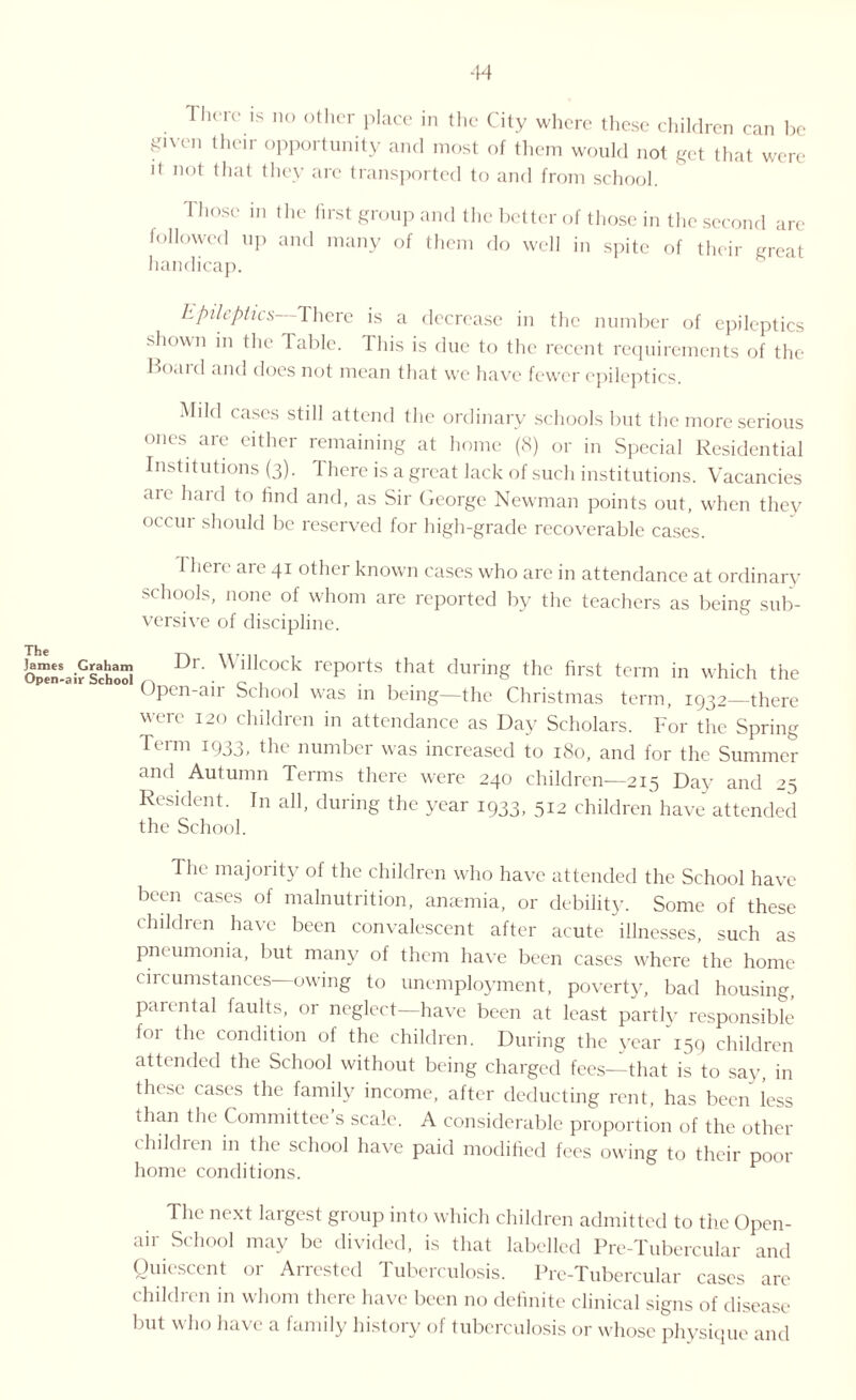 There is no other place in the City where these children can be given their opportunity and most of them would not get that were it not that they are transported to and from school. Those in the first group and the better of those in the second are followed up and many of them do well in spite of their great handicap. Epileptics There is a decrease in the number of epileptics .shown in the Table. This is due to the recent requirements of the Board and does not mean that we have fewer epileptics. Mild cases still attend the ordinary schools but the more serious ones are either remaining at home (8) or in Special Residential Institutions (3). There is a great lack of such institutions. Vacancies aie hard to find and, as Sir George Newman points out, when they occur should be reserved for high-grade recoverable cases. I here are 41 other known cases who are in attendance at ordinary schools, none of whom are reported by the teachers as being sub¬ versive of discipline. James Graham Dr. V illcock reports that during the first term in which the wpen-aitf School /v ’.01 1 • 1 • Upen-an School was in being—the Christmas term, 1932—there were 120 children in attendance as Day Scholars. For the Spring Term 1933, the number was increased to 180, and for the Summer and Autumn Terms there were 240 children—215 Day and 25 Resident. In all, during the year 1933, 512 children have attended the School. The majority of the children who have attended the School have been cases of malnutrition, anaemia, or debility. Some of these childien have been convalescent after acute illnesses, such as pneumonia, but many of them have been cases where the home circumstances—owing to unemployment, poverty, bad housing, parental faults, or neglect—have been at least partly responsible for the condition of the children. During the year “159 children attended the School without being charged fees—that is to say, in these cases the family income, after deducting rent, has been less than the Committee’s scale. A considerable proportion of the other children in the school have paid modified fees owing to their poor home conditions. The next largest group into which children admitted to the Open- air School may be divided, is that labelled Pre-Tubercular and Quiescent or Arrested Tuberculosis. Pre-Tubercular cases are children in whom there have been no definite clinical signs of disease but who have a family history of tuberculosis or whose physique and