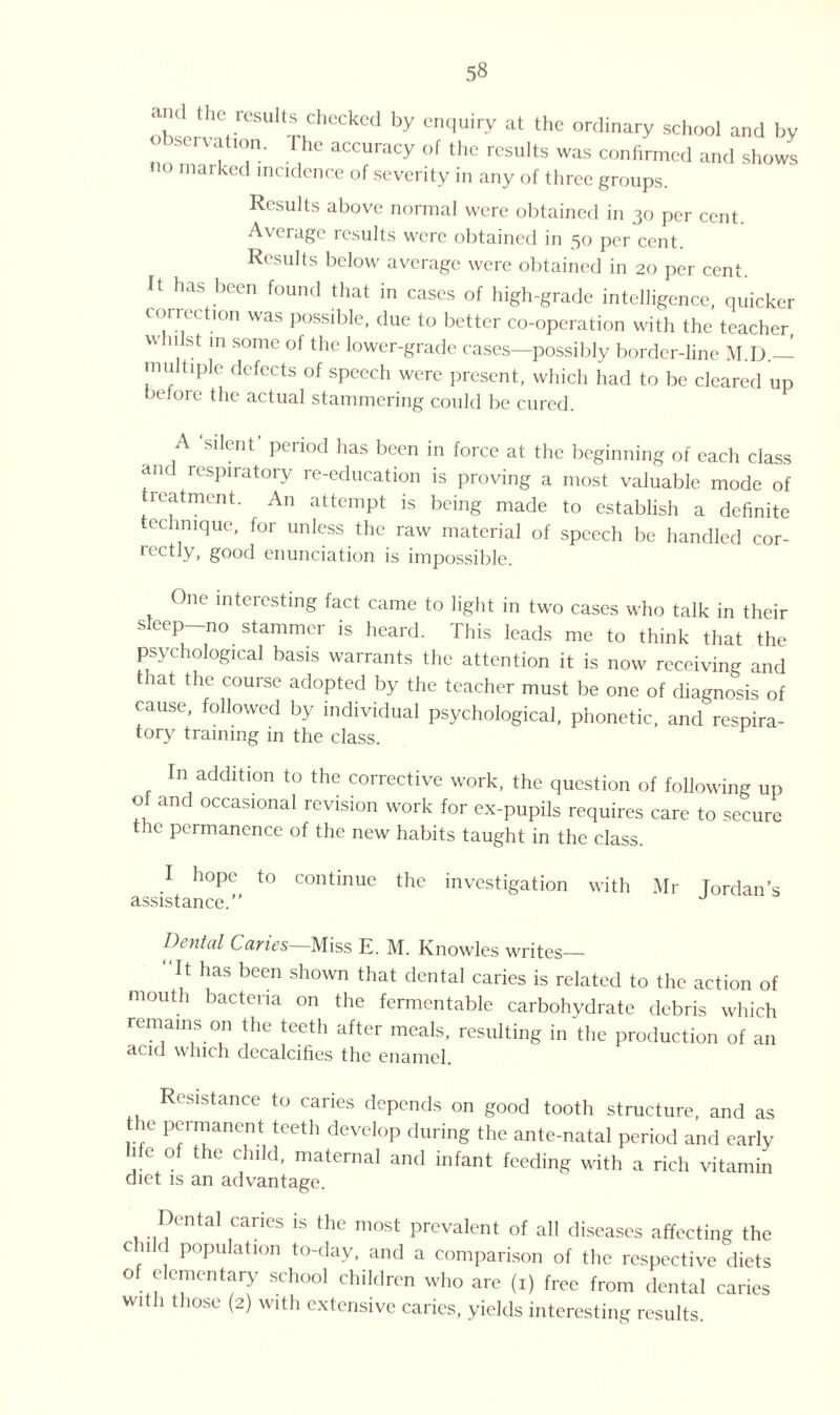 ;l'hs!,t!.,Crr0SUit-nChCCkCd by CnqU'ry at thG ordinary school and by c) ion. he accuracy of the results was confirmed and shows no marked incidence of severity in any of three groups. Results above normal were obtained in 30 per cent. Average results were obtained in 50 per cent. Results below average were obtained in 20 per cent ft has been found that in cases of high-grade intelligence, quicker correction was possible, due to better co-operation with the teacher whnst in some of the lower-grade cases—possibly border-line M.D.— multiple defects of speech were present, which had to be cleared up before the actual stammering could be cured. A sdent period has been in force at the beginning of each class and respiratory re-education is proving a most valuable mode of treatment. An attempt is being made to establish a definite echnique, for unless the raw material of speech be handled cor¬ rectly, good enunciation is impossible. One interesting fact came to light in two cases who talk in their sleep no stammer is heard. This leads me to think that the psychological basis warrants the attention it is now receiving and at the course adopted by the teacher must be one of diagnosis of cause, followed by individual psychological, phonetic, and respira¬ tory training in the class. In addition to the corrective work, the question of following up of and occasional revision work for ex-pupils requires care to secure the permanence of the new habits taught in the class. I hope to continue the investigation with Mr Tordan’s assistance.” Dental Caries—Miss E. M. Knowles writes_ It has been shown that dental caries is related to the action of mouth bacteria on the fermentable carbohydrate debris which remains on the teeth after meals, resulting in the production of an Hcicl which decalcifies the enamel. esistance to caries depends on good tooth structure, and as the permanent teeth develop during the ante-natal period and early 1 e of the child, maternal and infant feeding with a rich vitamin diet is an advantage. Dental caries is the most prevalent of all diseases affecting the c 11 d population to-day, and a comparison of the respective diets of elementary school children who are (1) free from dental caries with those (2) with extensive caries, yields interesting results.