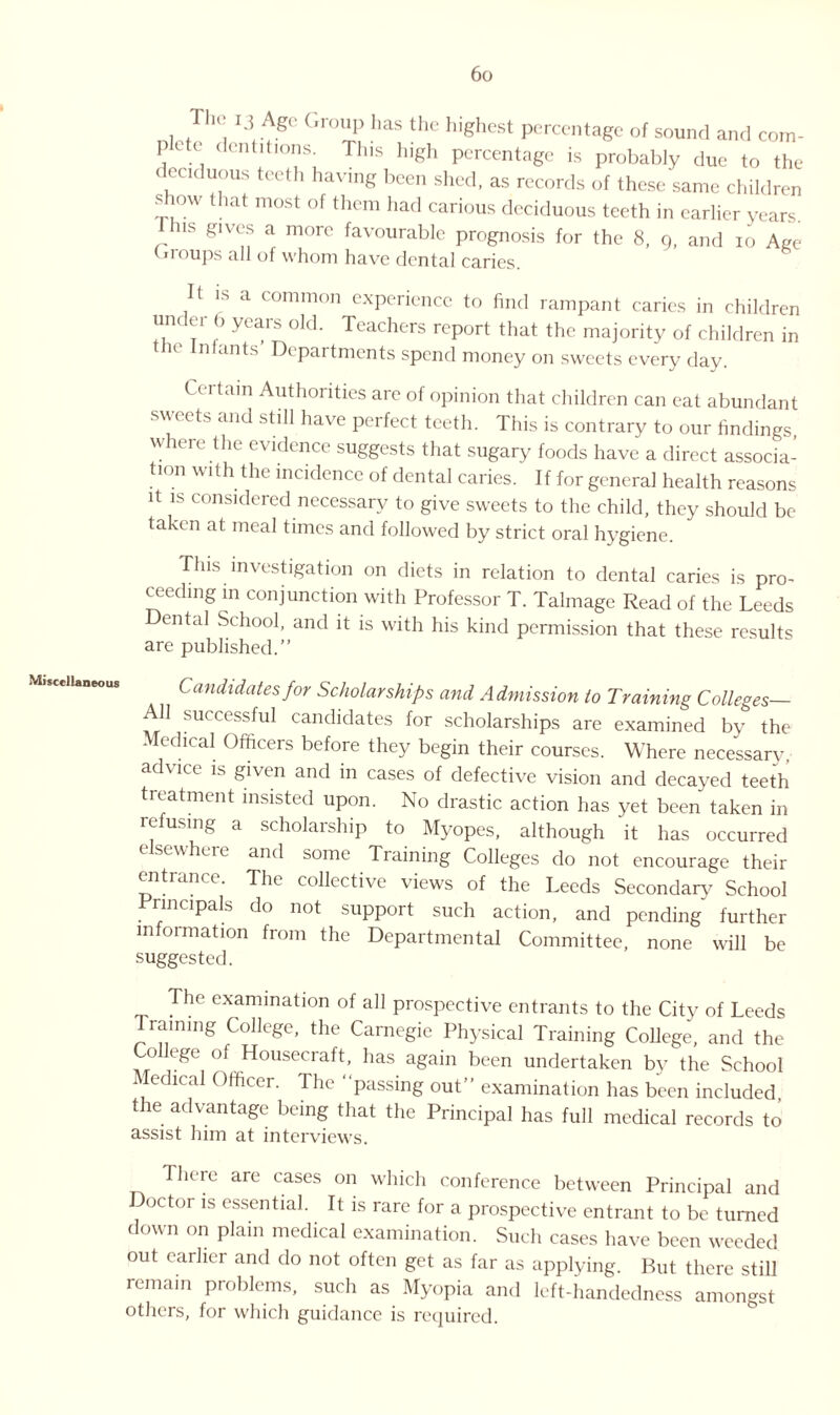 Miscellaneous i.5 / gc Group has the highest percentage of sound and com- prte dentitions. This high percentage is probably due to the deciduous teeth having been shed, as records of these same children s low that most of them had carious deciduous teeth in earlier years. us gives a more favourable prognosis for the 8, 9, and io Age (.roups all of whom have dental caries. It is a common experience to find rampant caries in children under b years old. Teachers report that the majority of children in ie Infants Departments spend money on sweets every day. Certain Authorities are of opinion that children can eat abundant sweets and still have perfect teeth. This is contrary to our findings where the evidence suggests that sugary foods have a direct associa¬ tion with the incidence of dental caries. If for general health reasons it is considered necessary to give sweets to the child, they should be taken at meal times and followed by strict oral hygiene. This investigation on diets in relation to dental caries is pro¬ ceeding in conjunction with Professor T. Talmage Read of the Leeds ental School, and it is with his kind permission that these results are published.” Candidates for Scholarships and Admission to Training Colleges— All successful candidates for scholarships are examined by the Medical Officers before they begin their courses. Where necessary • advice is given and in cases of defective vision and decayed teeth treatment insisted upon. No drastic action has yet been taken in refusing a scholarship to Myopes, although it has occurred elsewhere and some Training Colleges do not encourage their entrance. The collective views of the Leeds Secondary School Principals do not support such action, and pending further information from the Departmental Committee, none will be suggested. The examination of all prospective entrants to the City of Leeds Training College, the Carnegie Physical Training College, and the College of Housecraft, has again been undertaken by the School Medical Officer. The “passing out” examination has been included the advantage being that the Principal has full medical records to assist him at interviews. There are cases on which conference between Principal and Doctor is essential. It is rare for a prospective entrant to be turned down on plain medical examination. Such cases have been weeded out earlier and do not often get as far as applying. But there still remain problems, such as Myopia and left-handedness amongst others, for which guidance is required.