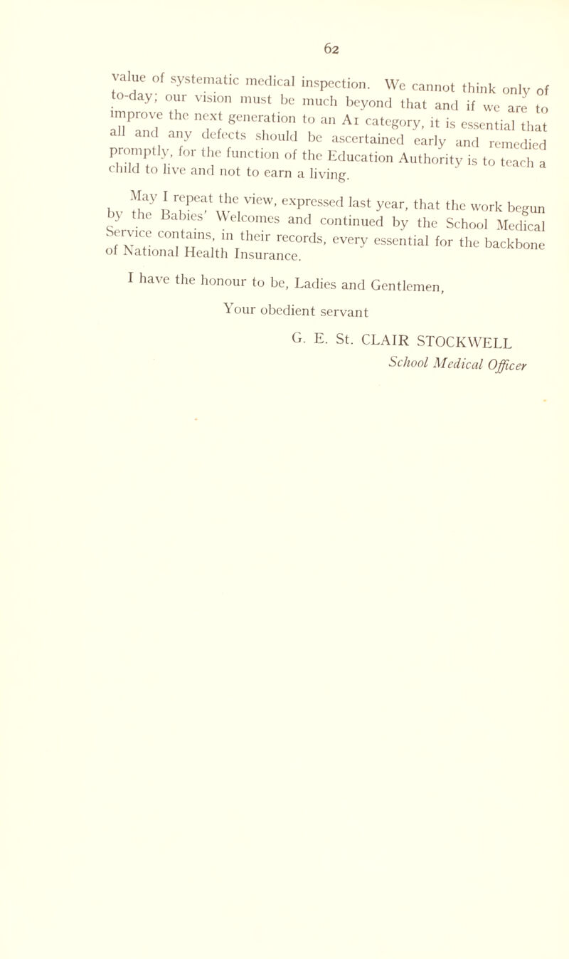 value of systematic medical inspection. We cannot think only of to-day; our vrston must be much beyond that and if we are to improve the next generation to an A. category, it is essential that all and any defects should be ascertained early and remedied prompliy. for the function of the Education Authority is to teach a < lnId to live and not to earn a living. May 1 ^Peat the view, expressed last year, that the work begun by the Babies Welcomes and continued by the School Medkal fwr C°IJtuinS,’ U1 thClr records’ every essential for the backbone of National Health Insurance. I have the honour to be, Ladies and Gentlemen, Nour obedient servant G. E. St. CLAIR STOCKWELL School Medical Officer