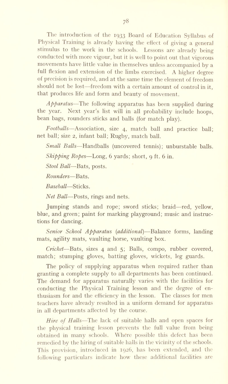 ?8 The introduction of the 1933 Board of Education Syllabus of Physical 1 raining is already having the effect of giving a general stimulus to the work in the schools. Lessons are already being conducted with more vigour, but it is well to point out that vigorous movements have little value in themselves unless accompanied by a full flexion and extension of the limbs exercised. A higher degree of precision is required, and at the same time the element of freedom should not be lost—freedom with a certain amount of control in it, that produces life and form and beauty of movement. Apparatus—The following apparatus has been supplied during the year. Next year’s list will in all probability include hoops, bean bags, rounders sticks and balls (for match play). Footballs—Association, size 4, match ball and practice ball; net ball; size 2, infant ball; Rugby, match ball. Small Balls—Handballs (uncovered tennis); unburstable balls. Skipping Ropes—Long, 6 yards; short, 9 ft. 6 in. Stool Ball—Bats, posts. Rounders—Bats. Baseball—Sticks. Net Ball—Posts, rings and nets. Jumping stands and rope; sword sticks; braid—red, yellow, blue, and green; paint for marking playground; music and instruc¬ tions for dancing. Senior School Apparatus (additional)—Balance forms, landing mats, agility mats, vaulting horse, vaulting box. Cricket—Bats, sizes 4 and 5; Balls, compo, rubber covered, match; stumping gloves, batting gloves, wickets, leg guards. The policy of supplying apparatus when required rather than granting a complete supply to all departments has been continued. The demand for apparatus naturally varies with the facilities for conducting the Physical Training lesson and the degree of en¬ thusiasm for and the efficiency in the lesson. The classes for men teachers have already resulted in a uniform demand for apparatus in all departments affected by the course. Hire of Halls-—The lack of suitable halls and open spaces for the physical training lesson prevents the full value from being obtained in many schools. Where possible this defect has been remedied by the hiring of suitable halls in the vicinity of the schools. This provision, introduced in 1926, has been extended, and the following particulars indicate how these additional facilities are