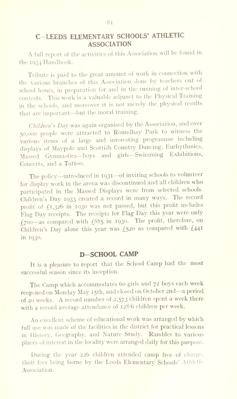 ASSOCIATION A full report of the activities ol this Association will be found in the 1034 Handbook. Tribute is paid to the great amount of work in connection with the various branches of this Association done by teachers out of school hours, in preparation for and in the running of inter-school contests. This work is a valuable adjunct to the* 1 hysicnl 1 mining in the schools, and moreover it is not merely the physical results that are important—but the moral training. Children’s Day was again organised by the Association, and over 50,000 people were attracted to Roundhay Park to witness tin. various items of a large and interesting programme including displays of Maypole and Scottish Country Dancing, Eurhythmies, Massed Gymnastics—boys and girls—Swimming Exhibitions, Concerts, and a Tattoo. The policy—introduced in 1931—of inviting schools to volunteer for display work in the arena was discontinued and all children who participated in the Massed Displays were from selected schools. Children’s Day 1933 created a record in many ways. The record profit of £1326 in 1930 wras not passed, but this profit includes Flag Day receipts. The receipts for Flag Day this year were only £700—as compared with £885 in 1930. The profit, therefore, on Children’s Day alone this year w'as £320 as compared with £441 in 1930. D—SCHOOL CAMP It is a pleasure to report that the School Camp had the most successful season since its inception. The Camp which accommodates 60 girls and 72 boys each week reopened on Monday May 15th, and closed on October 2nd—a period of 20 weeks. A record number of 2,573 children spent a week there with a record average attendance of 128-6 children per week. An excellent scheme of educational work wras arranged by which full use w as made of the facilities in the district for practical lessons in History, Geography, and Nature Study. Rambles to various places of interest in the locality were arranged daily for this purpose. During the year 226 children attended camp free of charge, their fees being borne by the Leeds Elementary Schools’ Athletic Association.