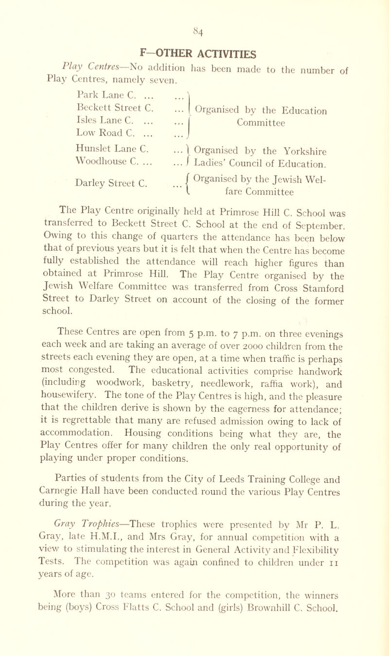 F—OTHER ACTIVITIES I hiy C entres No addition lias been made to the number of Play Centres, namely seven. Park Lane C. ... Beckett Street C. Isles Lane C. ... Low Road C. ... Hunslet Lane C. Woodhouse C. ... Darley Street C. .. Organised by the Education • • I Committee 1 Organised by the Yorkshire .. I Ladies’ Council of Education. | Organised by the Jewish Wel- l fare Committee The Play Centre originally held at Primrose Hill C. School was transferred to Beckett Street C. School at the end of September. Owing to this change of quarters the attendance has been below that of pievious years but it is felt that when the Centre has become fully established the attendance will reach higher figures than obtained at Primrose Hill. The Play Centre organised by the Jewish Welfare Committee was transferred from Cross Stamford Street to Dailey Street on account of the closing of the former school. These Centres are open from 5 p.m. to 7 p.m. on three evenings each week and are taking an average of over 2000 children from the streets each evening they are open, at a time when traffic is perhaps most congested. The educational activities comprise handwork (including woodwork, basketry, needlework, raffia work), and housewifery. The tone of the Play Centres is high, and the pleasure that the children derive is shown by the eagerness for attendance; it is regrettable that many are refused admission owing to lack of accommodation. Housing conditions being what they are, the Play Centres offer for many children the only real opportunity of playing under proper conditions. Parties of students from the City of Leeds Training College and Carnegie Hall have been conducted round the various Play Centres during the year. Gray Trophies—These trophies were presented by Mr P. L. Gray, late H.M.I., and Mrs Gray, for annual competition with a view to stimulating the interest in General Activity and Flexibility Tests. The competition was again confined to children under n years of age. More than 30 teams entered for the competition, the winners being (boys) Cross Platts C. School and (girls) Brownhill C. School.