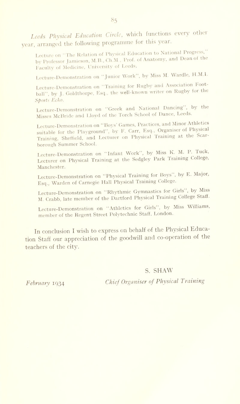 <s5 Leeds Physical Education Circle, which functions every other year, arranged the following programme for this year. Lecture on I he Relation of Physica by Professor Jamieson, M B., C h.M . Faculty of Medicine, University of I 1 Education to National Progress, Prof, of Anatomy, and Dean of the .ceds. Lecture-Demonstration on Junior Work by Miss M. VVardle, I I. M l Lecture-Demonstration on Training for Rugby and Association toot- ball, by J. Goldthorpe, Esq., the well-known writer on Rugby for the Sports Echo. Lecture-Demonstration on Greek and National Dancing , h\ tin Misses McBride and Lloyd of the Torch School of Dance, Leeds. Lecture-Demonstration on Boys’ Games, Practices, and Minor Athletics suitable for the Playground”, by F. Carr, Esq.. Organiser of Physical Training, Sheffield, and Lecturer on Physical Training at the Scar¬ borough Summer School. Lecture-Demonstration on Infant Work, by Miss K. M. P. luck, Lecturer on Physical Training at the Sedgley Park Training College, Manchester. Lecture-Demonstration on Physical Training for Boys”, by E. Major, Esq., Warden of Carnegie Hall Physical Training College. Lecture-Demonstration on Rhythmic Gymnastics for Girls, by Miss M Crabb, late member of the Hartford Physical Training College Staff. Lecture-Demonstration on Athletics for Girls, by Miss Williams member of the Regent Street Polytechnic Staff. London. In conclusion I wish to express on behalf of the Physical Educa¬ tion Staff our appreciation of the goodwill and co-operation of the teachers of the city. February 1934 S. SHAW Chief Organiser of Physical Training