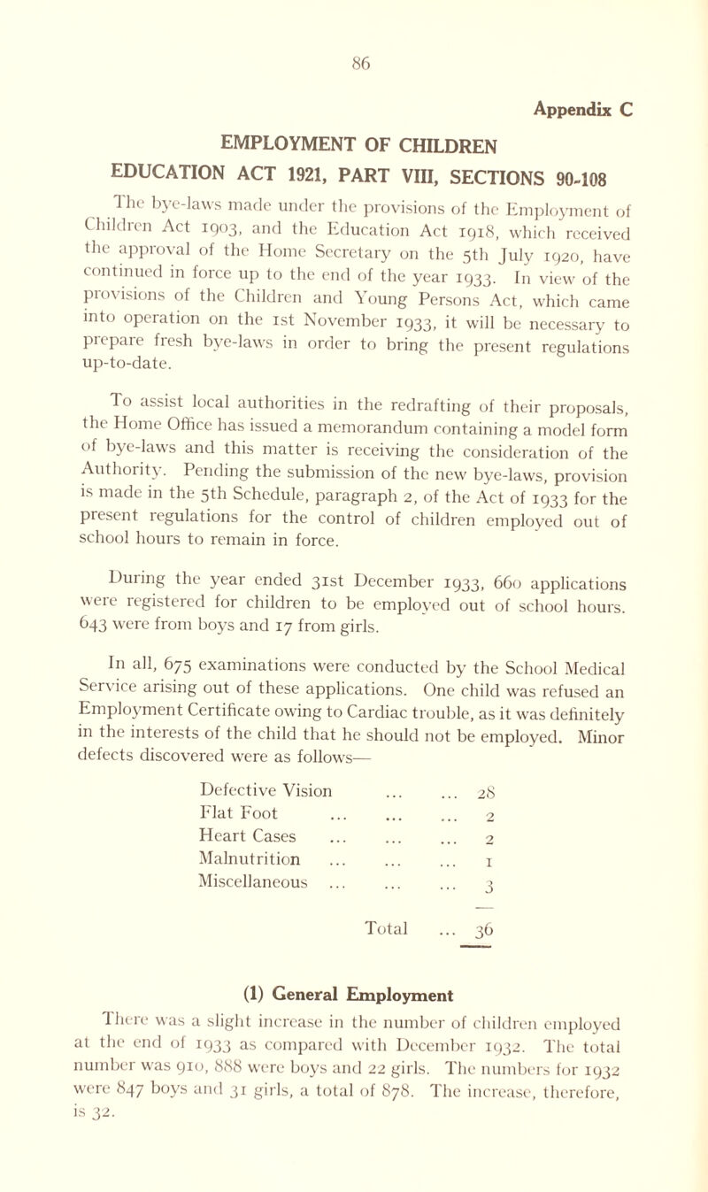 Appendix C EMPLOYMENT OF CHILDREN EDUCATION ACT 1921, PART VIII, SECTIONS 90-108 The bye-laws made under the provisions of the Employment of Children Act 1903, and the Education Act 1918, which received the approval of the Home Secretary on the 5th July 1920, have continued in force up to the end of the year 1933. In view of the provisions of the Children and Young Persons Act, which came into operation on the 1st November 1933, it will be necessary to prepare fresh bye-laws in order to bring the present regulations up-to-date. To assist local authorities in the redrafting of their proposals, the Home Office has issued a memorandum containing a model form of bye-laws and this matter is receiving the consideration of the Authority. Pending the submission of the new bye-laws, provision is made in the 5th Schedule, paragraph 2, of the Act of 1933 for the present regulations for the control of children employed out of school hours to remain in force. During the year ended 3Ist December 1933. 660 applications were registered for children to be employed out of school hours. 643 were from boys and 17 from girls. I11 all, 675 examinations were conducted by the School Medical Service arising out of these applications. One child was refused an Employment Certificate owing to Cardiac trouble, as it was definitely in the interests of the child that he should not be employed. Minor defects discovered were as follows— Defective Vision ... ... 28 Flat Foot ... ... ... 2 Heart Cases . 2 Malnutrition ... ... ... 1 Miscellaneous ... ... ... 1 Total ... 36 (1) General Employment 1 here was a slight increase in the number of children employed at the end oi 1933 as compared with December 1932. The total number was 910, 888 were boys and 22 girls. The numbers for 1932 were 847 boys and 31 girls, a total of 878. The increase, therefore, is 32.