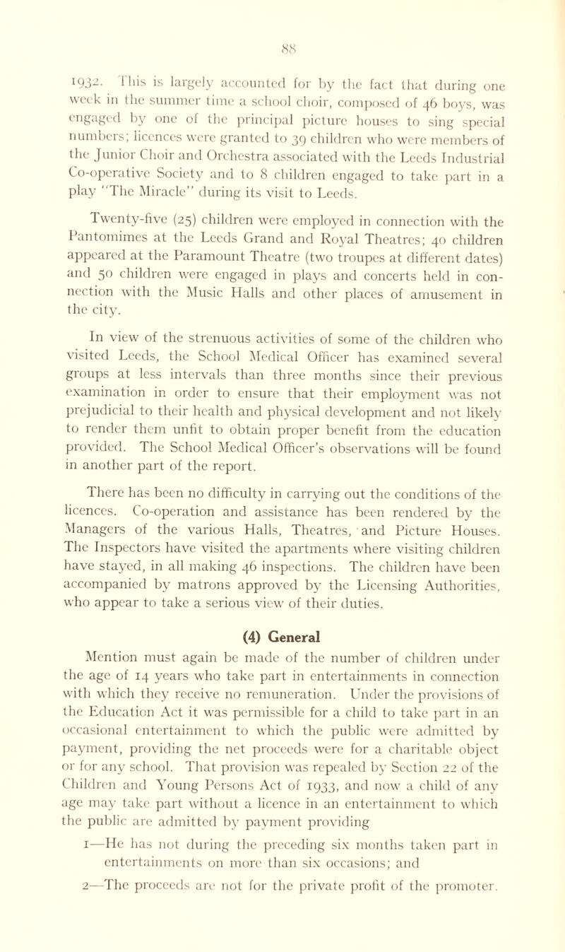1932. 1 his is largely accounted for by the fact that during one week in the summer time a school choir, composed of 46 boys, was engaged by one ol the principal picture houses to sing special numbers; licences were granted to 39 children who were members of the Junior Choir and Orchestra associated with the Leeds Industrial Co-operative Society and to 8 children engaged to take part in a play 1 he Miracle” during its visit to Leeds. Twenty-five (25) children were employed in connection with the Pantomimes at the Leeds Grand and Royal Theatres; 40 children appeared at the Paramount Theatre (two troupes at different dates) and 50 children were engaged in plays and concerts held in con¬ nection with the Music Halls and other places of amusement in the city. In view of the strenuous activities of some of the children who visited Leeds, the School Medical Officer has examined several groups at less intervals than three months since their previous examination in order to ensure that their employment was not prejudicial to their health and physical development and not likely to render them unfit to obtain proper benefit from the education provided. The School Medical Officer’s observations will be found in another part of the report. There has been no difficulty in carrying out the conditions of the licences. Co-operation and assistance has been rendered by the Managers of the various Halls, Theatres, and Picture Houses. The Inspectors have visited the apartments where visiting children have stayed, in all making 46 inspections. The children have been accompanied by matrons approved by the Licensing Authorities, who appear to take a serious view of their duties. (4) General Mention must again be made of the number of children under the age of 14 years who take part in entertainments in connection with which they receive no remuneration. Under the provisions of the Education Act it was permissible for a child to take part in an occasional entertainment to which the public were admitted by payment, providing the net proceeds were for a charitable object or for any school. That provision was repealed by Section 22 of the Children and Young Persons Act of 1933, and now a child of any age may take part without a licence in an entertainment to which the public are admitted by payment providing 1— He has not during the preceding six months taken part in entertainments on more than six occasions; and 2— The proceeds are not for the private profit of the promoter.