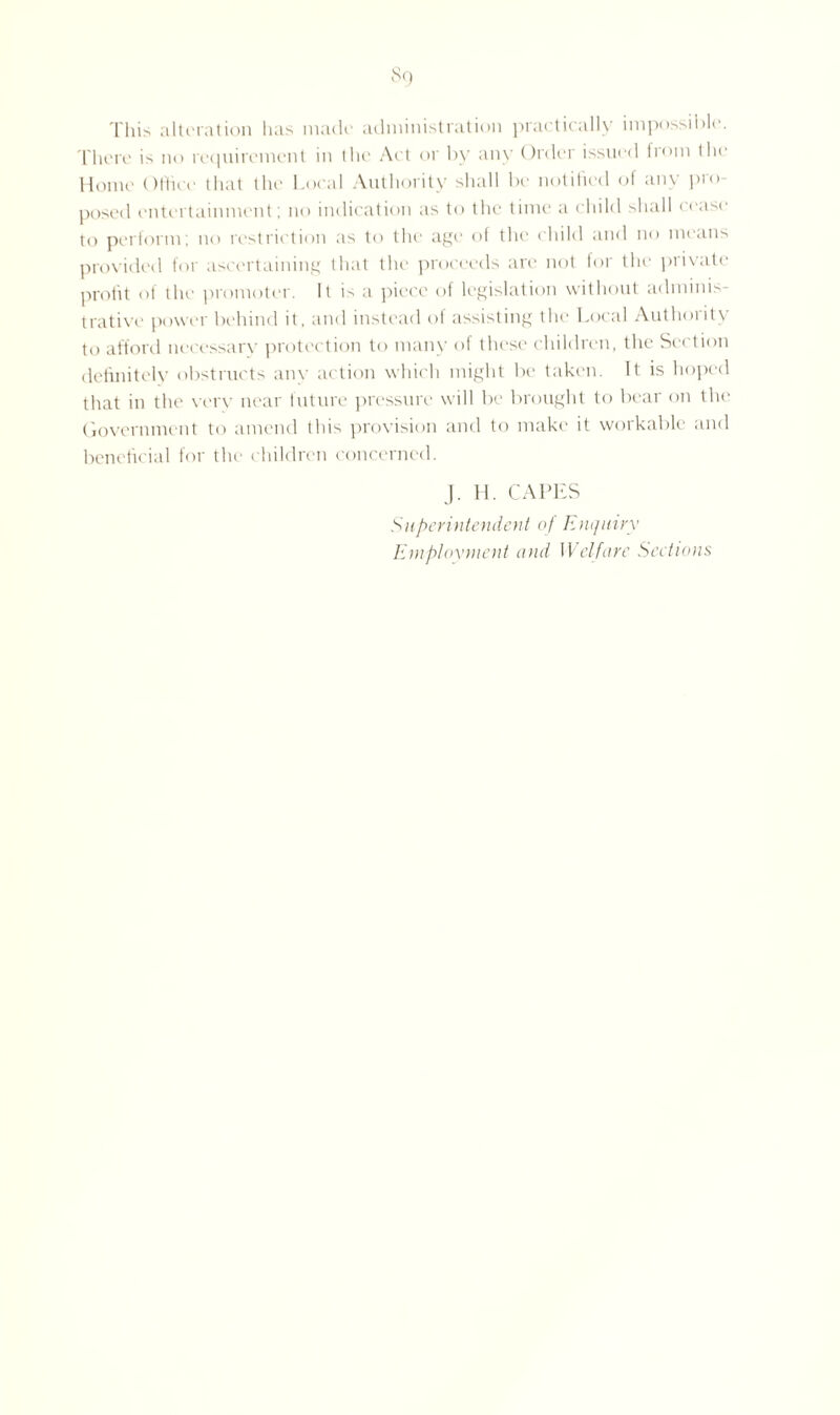 So This alteration has made administration practically impossible. There is no requirement in the Act or by any Order issued from the Home Office that the Local Authority shall be notified of any pro¬ posed entertainment; no indication as to the time a child shall cease to perform; no restriction as to the age of the child and no means provided for ascertaining that the proceeds are not for the private profit of the promoter. It is a piece of legislation without adminis¬ trative power behind it, and instead of assisting the Local Authority to afford necessarv protection to many of these children, the Section definitely obstructs any action which might be taken. It is hoped that in the very near future pressure will be brought to bear on the Government to amend this provision and to make it workable and beneficial for the children concerned. J. H. CAPES Superintendent of Enquiry Employment and Welfare Sections