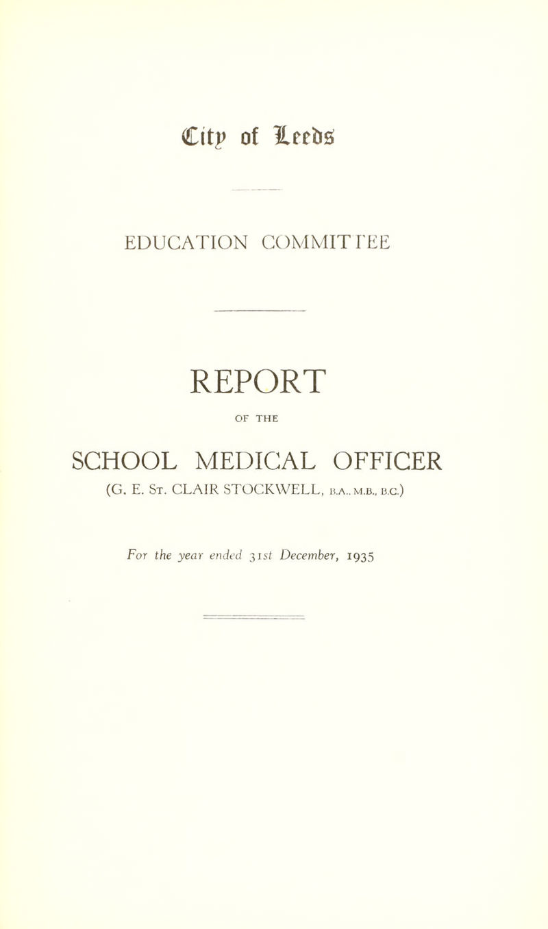 Cit|> of ILecbsf EDUCATION COMMITTEE REPORT OF THE SCHOOL MEDICAL OFFICER (G. E. St. CLAIR STOCKWELL, b.a.,m.b„ d.c.) For the year ended 31 st December, 1935