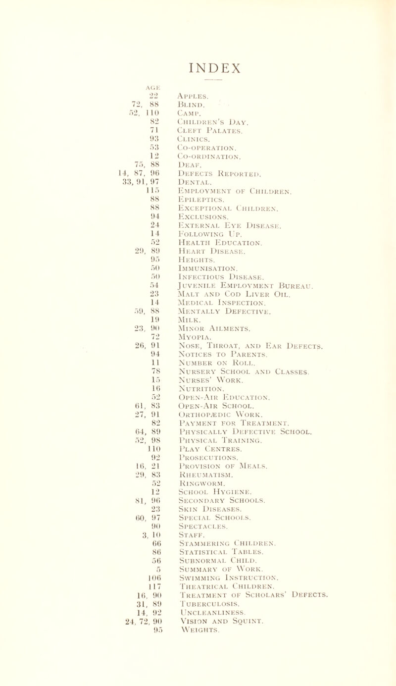 INDEX AGK '22 Apples. 72, 88 Blind. 52, 110 Camp. 82 Children’s Day. 71 Cleft Palates. 93 Clinics. 53 Co-operation. 12 Co-ordination. 75, 88 Deaf. 14, 87, 96 Defects Reported. 33, 91, 97 Dental. 115 Employment of Children. 88 Epileptics. 88 Exceptional Children. 94 Exclusions. 24 External Eye Disease. 14 Eollowing Up. 52 Health Education. 29, 89 Heart Disease. 95 Heights. 50 Immunisation. 50 Infectious Disease. 54 Juvenile Employment Bureau. 23 Malt and Cod Liver Oil. 14 Medical Inspection. 59, 88 Mentally Defective. 19 Milk. 23, 90 Minor Ailments. 72 Myopia. 26, 91 Nose, Throat, and Ear Defects. 94 Notices to Parents. 11 Number on Roll. 78 Nursery School and Classes. 15 Nurses’ Work. 16 Nutrition. 52 Open-Air Education. 61, 83 Open-Air School. 27, 91 Orthopedic Work. 82 Payment for Treatment. 64, 89 Physically Defective School. 52, 98 Physical Training. 110 1 ’lay Centres. 92 Prosecutions. 16, 21 Provision of Meals. 29, 83 Rheumatism. 52 Ringworm. 12 School Hygiene. 81, 96 Secondary Schools. 23 Skin Diseases. 60, 97 Special Schools. 90 Spectacles. 3, 10 Staff. 66 St A MM E RING C HIL D R E N. 86 Statistical Tables. 56 Subnormal Child. 5 Summary of Work. 106 Swimming Instruction. 1 17 Theatrical Children. 16, 90 Treatment of Scholars’ Defects. 31, 89 Tuberculosis. 14, 92 Uncleanliness. 24, 72, 90 Vision and Squint. 95 Weights.