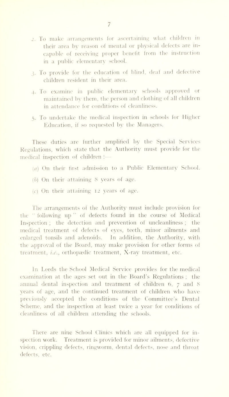 To make arrangements for ascertaining what children in their area by reason of mental or physical defects arc in¬ capable of receiving proper benefit from the instruction in a public elementary school. To provide for the education of blind, deaf and defective children resident in their area. 4. To examine in public elementary schools approved or maintained by them, the person and clothing of all children in attendance for conditions of cleanliness. 3. To undertake the medical inspection in schools for Higher Education, if so requested by the Managers. These duties are further amplified by the Special Services Regulations, which state that the Authority must provide for the medical inspection of children : a) On their first admission to a Public Elementary School. [!>) On their attaining 8 years of age. (r) On their attaining 12 years of age. The arrangements of the Authority must include provision for tlu following up ” of defects found in the course of Medical Inspection ; the detection and prevention of uncleanliness ; the medical treatment of defects of eves, teeth, minor ailments and enlarged tonsils and adenoids. In addition, the Authority, with the approval of the Board, may make provision for other forms of treatment, i.c., orthopaedic treatment, X-ray treatment, etc. In Leeds the School Medical Service provides for the medical examination at the ages set out in the Board’s Regulations ; the annual dental inspection and treatment of children b, 7 and <S years of age, and the continued treatment of children who have previously accepted the conditions of the Committee’s Dental Scheme, and the inspection at least twice a year for conditions of cleanliness of all children attending the schools. There are nine School Clinics which are all equipped for in¬ spection work. Treatment is provided for minor ailments, defective vision, crippling defects, ringworm, dental defects, nose and throat defects, etc.