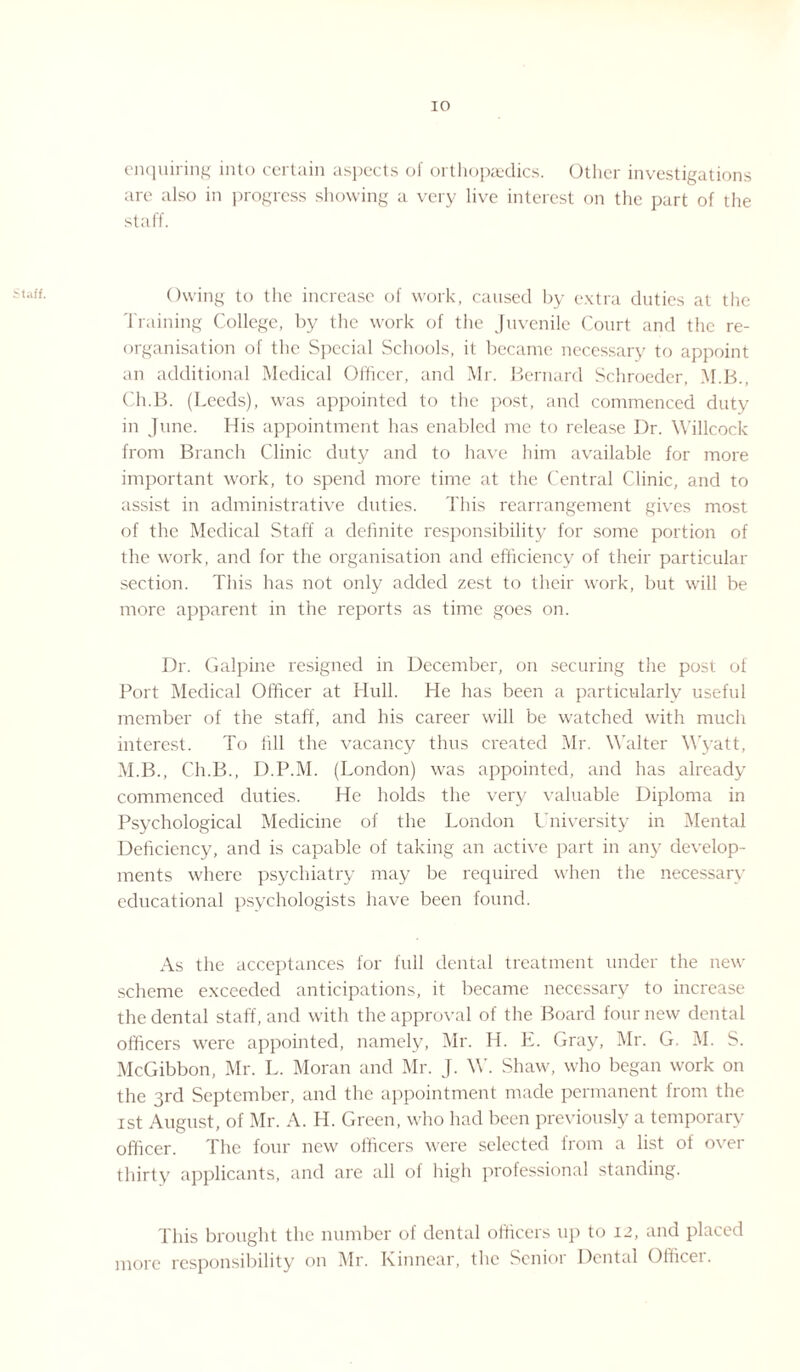 taff. enquiring into certain aspects of orthopaedics. Other investigations are also in progress showing a very live interest on the part of the staff. Owing to the increase of work, caused by extra duties at the Training College, by the work of the Juvenile Court and the re¬ organisation of the Special Schools, it became necessary to appoint an additional Medical Officer, and Mr. Bernard Schroeder, M.B., Ch.B. (Leeds), was appointed to the post, and commenced duty in June. His appointment has enabled me to release Dr. Willcock from Branch Clinic duty and to have him available for more important work, to spend more time at the Central Clinic, and to assist in administrative duties. This rearrangement gives most of the Medical Staff a definite responsibility for some portion of the work, and for the organisation and efficiency of their particular section. This has not only added zest to their work, but will be more apparent in the reports as time goes on. Dr. Galpine resigned in December, on securing the post of Port Medical Officer at Hull. He has been a particularly useful member of the staff, and his career will be watched with much interest. To fill the vacancy thus created Mr. Walter Wyatt, M.B., Ch.B., D.P.M. (London) was appointed, and has already commenced duties. He holds the very valuable Diploma in Psychological Medicine of the London University in Mental Deficiency, and is capable of taking an active part in any develop¬ ments where psychiatry may be required when the necessary educational psychologists have been found. As the acceptances for full dental treatment under the new scheme exceeded anticipations, it became necessary to increase the dental staff, and with the approval of the Board four new dental officers were appointed, namely, Mr. H. E. Gray, Mr. G. M. S. McGibbon, Mr. L. Moran and Mr. J. W. Shaw, who began work on the 3rd September, and the appointment made permanent from the 1st August, of Mr. A. H. Green, who had been previously a temporary officer. The four new officers were selected from a list of over thirty applicants, and are all ol high professional standing. This brought the number of dental officers up to 12, and placed more responsibility on Mr. Kinnear, the Senior Dental Officer.