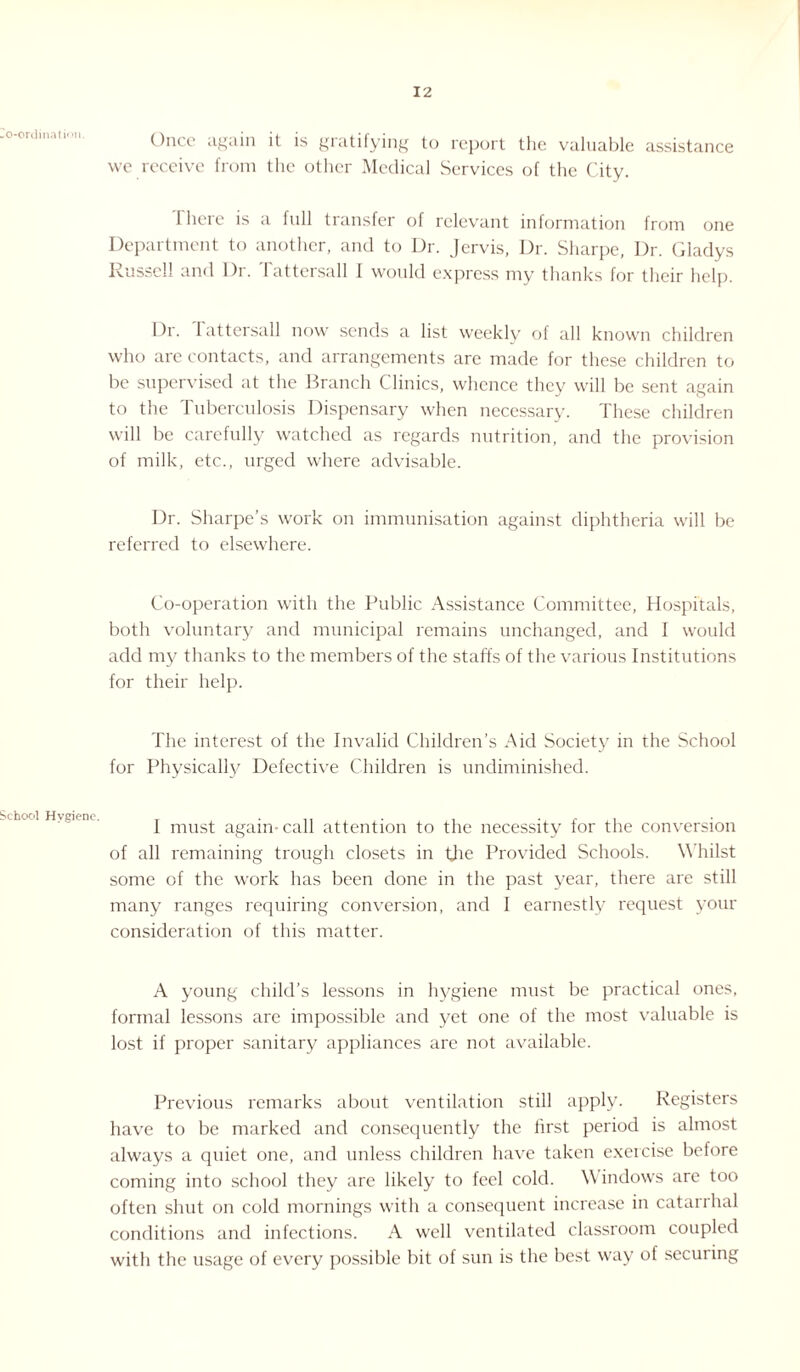-O-ordinati'm. School Hygiene. Once again it is gratifying to report the valuable assistance we receive from the other Medical Services of the City. 1 here is a full transfer of relevant information from one Department to another, and to Dr. Jervis, Dr. Sharpe, Dr. Gladys Russell and Dr. Tattersall 1 would express my thanks for their help. 1 )r. I attersall now sends a list weekly of all known children who are contacts, and arrangements are made for these children to be supervised at the Branch Clinics, whence they will be sent again to the Tuberculosis Dispensary when necessary. These children will be carefully watched as regards nutrition, and the provision of milk, etc., urged where advisable. Dr. Sharpe’s work on immunisation against diphtheria will be referred to elsewhere. Co-operation with the Public Assistance Committee, Hospitals, both voluntary and municipal remains unchanged, and I would add my thanks to the members of the staffs of the various Institutions for their help. The interest of the Invalid Children’s Aid Society in the School for Physically Defective Children is undiminished. I must again-call attention to the necessity for the conversion of all remaining trough closets in the Provided Schools. Whilst some of the work has been done in the past year, there are still many ranges requiring conversion, and I earnestly request your consideration of this matter. A young child’s lessons in hygiene must be practical ones, formal lessons are impossible and yet one of the most valuable is lost if proper sanitary appliances are not available. Previous remarks about ventilation still apply. Registers have to be marked and consequently the first period is almost always a quiet one, and unless children have taken exercise before coming into school they are likely to feel cold. Windows arc too often shut on cold mornings with a consequent increase in catarrhal conditions and infections. A well ventilated classroom coupled with the usage of every possible bit of sun is the best way of securing