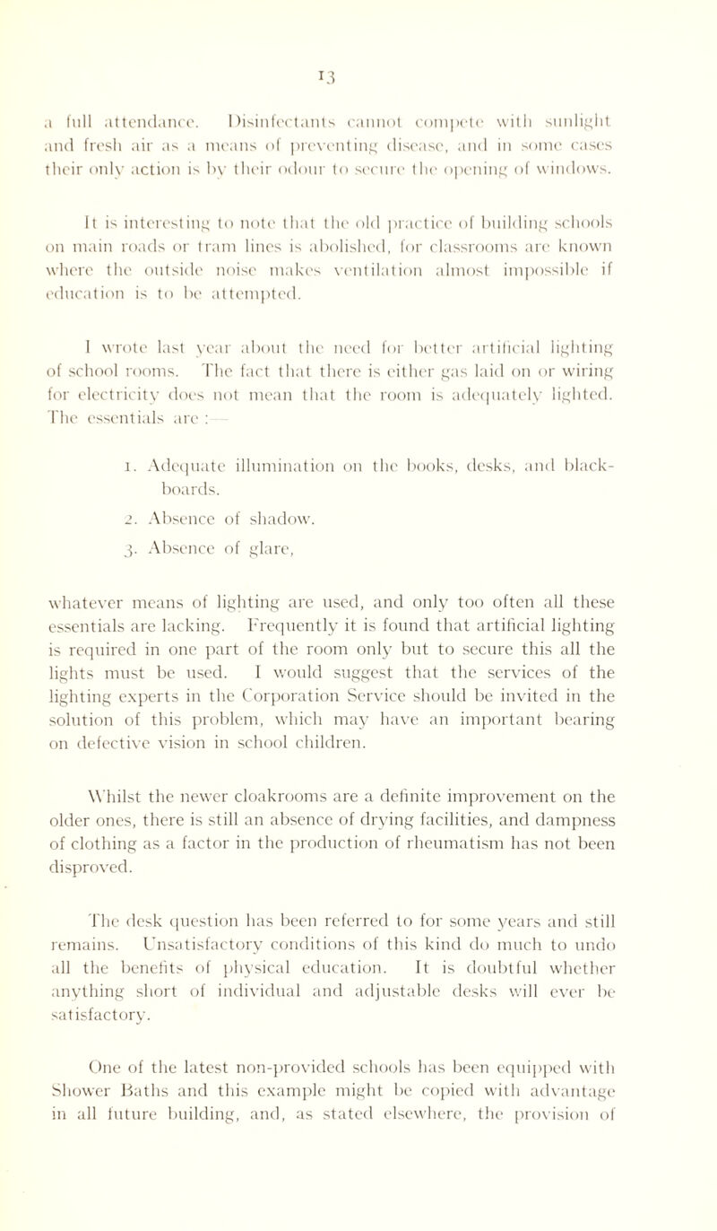 a full attendance. Disinfectants cannot compete with sunlight and fresh air as a means of preventing disease, and in some cases their only action is by their odour to secure the opening of windows. It is interesting to note that the old practice of building schools on main roads or tram lines is abolished, for classrooms arc known where the outside noise makes ventilation almost impossible if education is to be attempted. 1 wrote last year about the need for better artificial lighting of school rooms. The fact that there is either gas laid on or wiring for electricity does not mean that the room is adequately lighted. The essentials are : i. Adequate illumination on the books, desks, and black¬ boards. Absence of shadow. 3. Absence of glare, whatever means of lighting are used, and only too often all these essentials are lacking. Frequently it is found that artificial lighting is required in one part of the room only but to secure this all the lights must be used. I would suggest that the services of the lighting experts in the Corporation Service should be invited in the solution of this problem, which may have an important bearing on defective vision in school children. Whilst the newer cloakrooms are a definite improvement on the older ones, there is still an absence of drying facilities, and dampness of clothing as a factor in the production of rheumatism has not been disproved. The desk question has been referred to for some years and still remains. Unsatisfactory conditions of this kind do much to undo all the benefits of physical education. It is doubtful whether anything short of individual and adjustable desks will ever be satisfactory. One of the latest non-provided schools has been equipped with Shower Baths and this example might be copied with advantage in all future building, and, as stated elsewhere, the provision of