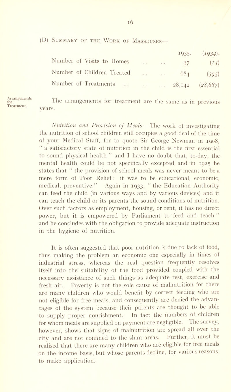 (D) Summary or the Work of Masseuses— Number of Visits to Homes Number of Children Treated Number of Treatments 1935- {1934) • 37 (14) 684 (395) 28,142 {28,687) Arrangements for Treatment. 1 lie arrangements for treatment are the same as in previous years. Nutrition and Provision of Meals.—The work of investigating the nutrition of school children still occupies a good deal of the time of your Medical Staff, for to quote Sir George Newman in 1908, “ a satisfactory state of nutrition in the child is the first essential to sound physical health ” and I have no doubt that, to-day, the mental health could be not specifically excepted, and in 1925 he states that “ the provision of school meals was never meant to be a mere form of Poor Relief : it was to be educational, economic, medical, preventive.” Again in 1933, “ the Education Authority can feed the child (in various ways and by various devices) and it can teach the child or its parents the sound conditions of nutrition. Over such factors as employment, housing, or rent, it has no direct power, but it is empowered by Parliament to feed and teach ” and he concludes with the obligation to provide adequate instruction in the hygiene of nutrition. ft is often suggested that poor nutrition is due to lack of food, thus making the problem an economic one especially in times of industrial stress, whereas the real question frequently resolves itself into the suitability of the food provided coupled with the necessary assistance of such things as adequate rest, exercise and fresh air. Poverty is not the sole cause of malnutrition for there are many children who would benefit by correct feeding who are not eligible for free meals, and consequently are denied the advan¬ tages of the system because their parents are thought to be able to supply proper nourishment. In fact the numbers of children for whom meals are supplied on payment are negligible. 1 he survey, however, shows that signs of malnutrition are spread all over the city and are not confined to the slum areas. Further, it must be realised that there are many children who are eligible for free meals on the income basis, but whose parents decline, for various leasons, to make application.