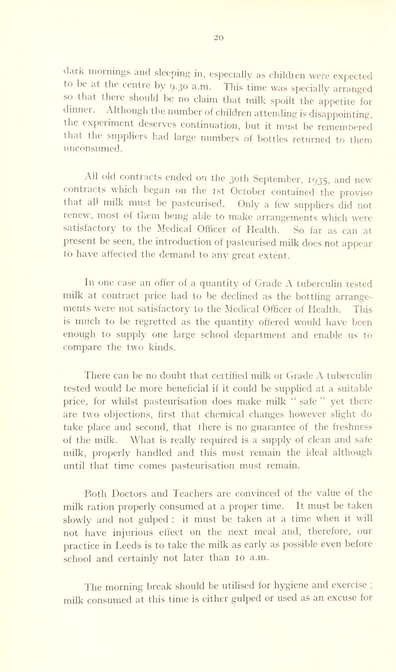 dark mornings and sleeping in, especially as children were expected to be at the' centre by 9.30 a.m. This time was specially arranged so that there should be no claim that milk spoilt the appetite for dinnei. Although the number of children attending is disappointing, the experiment deserves continuation, but it must be remembered that the suppliers had large numbers of bottles returned to them unconsumed. Ail old contracts ended on the 30th September, 1935, and new contracts which began on the 1st October contained the proviso that ah miik must be pasteurised. Only a few suppliers did not renew, most of tnem being able to make arrangements which w'ere satisfactory to the Medical Officer of Health. So far as can at present be seen, the introduction of pasteurised milk does not appear to have affected the demand to any great extent. In one case an offer of a quantity of Grade A tuberculin tested milk at contract price had to be declined as the bottling arrange¬ ments were not satisfactory to the Medical Officer of Health. This is much to be regretted as the quantity offered would have been enough to supply one large school department and enable us to compare the two kinds. There can be no doubt that certified milk or Grade A tuberculin tested would be more beneficial if it could be supplied at a suitable price, for whilst pasteurisation does make milk “ safe ” yet there are two objections, first that chemical changes however slight do take place and second, that there is no guarantee of the freshness of the milk. What is really required is a supply of clean and safe milk, properly handled and this must remain the ideal although until that time comes pasteurisation must remain. Both Doctors and Teachers are convinced of the value of the milk ration properly consumed at a proper time. It must be taken slowly and not gulped : it must be taken at a time when it will not have injurious eliect on the next meal arid, therefore, our practice in Leeds is to take the milk as early as possible even before school and certainly not later than 10 a.m. The morning break should be utilised for hygiene and exercise ; milk consumed at this time is either gulped or used as an excuse for
