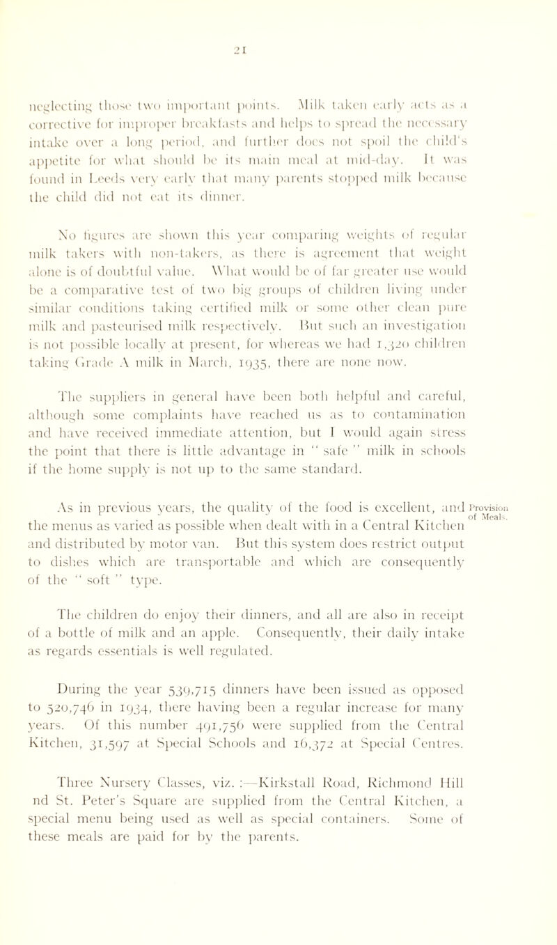 neglecting those two important points. Milk taken early acts as a corrective for improper breakfasts and helps to spread the necessary intake over a long period, and further does not spoil the child's appetite for what should be ils main meal at mid-day. It was found in Leeds very early that many parents stopped milk because the child did not eat its dinner. No figures are shown this year comparing weights of regular milk takers with non-takers, as there is agreement that weight alone is of doubtful value. What would be of far greater use would be a comparative test of two big groups of children living under similar conditions taking certified milk or some other clean pure milk and pasteurised milk respectively. But such an investigation is not possible locally at present, for whereas we had 1,320 children taking Grade A milk in March, 1935, there are none now. The suppliers in general have been both helpful and careful, although some complaints have reached us as to contamination and have received immediate attention, but 1 would again stress the point that there is little advantage in “ safe ” milk in schools if the home supply is not up to the same standard. As in previous vears, the quality of the food is excellent, and Provision . “ . ... ,. of Meals. the menus as varied as possible when dealt with in a Central Kitchen and distributed by motor van. But this system does restrict output to dishes which are transportable and which are consequently of the “ soft ” type. The children do enjoy their dinners, and all are also in receipt of a bottle of milk and an apple. Consequently, their daily intake as regards essentials is well regulated. During the year 539,715 dinners have been issued as opposed to 520,74b in 1934, there having been a regular increase for many years. Of this number 491,75b were supplied from the Central Kitchen, 31,597 at Special Schools and ib,372 at Special Centres. Three Nursery Classes, viz.:—Kirkstall Road, Richmond Hill nd St. Peter’s Square are supplied from the Central Kitchen, a special menu being used as well as special containers. Some of these meals are paid for by the parents.
