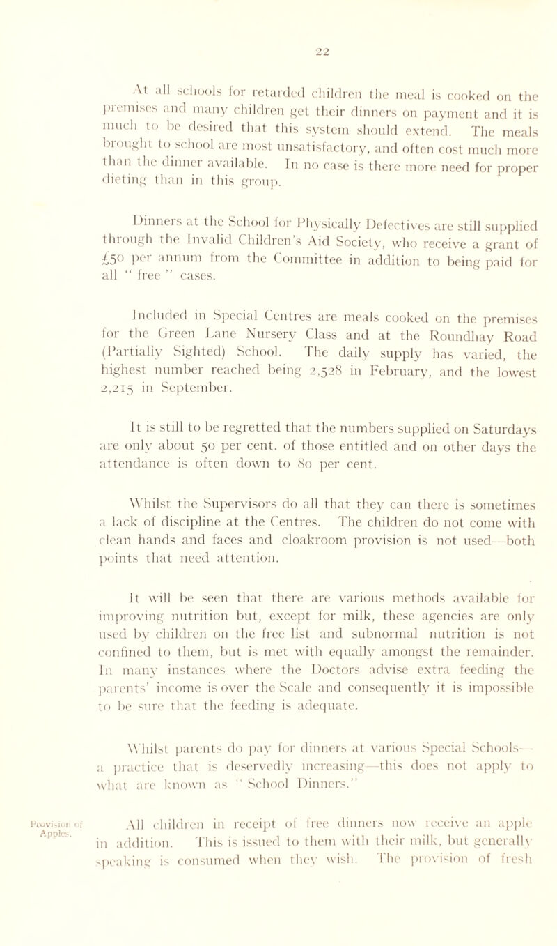 Provision of Apples. At all schools for retarded children the meal is cooked on the pieinises and many children get their dinners on payment and it is much to be desired that this system should extend. The meals brought to school arc most unsatisfactory, and often cost much more than the dinner available. In no case is there more need for proper dieting than in this group. Dinners at the School for Physically Defectives are still supplied tluough the lmalid ( hildren s Aid Society, who receive a grant of £5° per annum from the Committee in addition to being paid for all  free ” cases. Included in Special Centres are meals cooked on the premises for the Green Lane Nursery Class and at the Roundhay Road (Partially Sighted) School. The daily supply has varied, the highest number reached being 2,528 in February, and the lowest 2,215 in September. It is still to be regretted that the numbers supplied on Saturdays are only about 50 per cent, of those entitled and on other days the attendance is often down to 80 per cent. Whilst the Supervisors do all that they can there is sometimes a lack of discipline at the Centres. The children do not come with clean hands and faces and cloakroom provision is not used—both points that need attention. It will be seen that there are various methods available for improving nutrition but, except for milk, these agencies are only used by children on the free list and subnormal nutrition is not confined to them, but is met with equally amongst the remainder. In many instances where the Doctors advise extra feeding the parents' income is over the Scale and consequently it is impossible to be sure that the feeding is adequate. Whilst parents do pay for dinners at various Special Schools- a practice that is deservedly increasing—this does not apply to what are known as “ School Dinners. All children in receipt of free dinners now receive an apple in addition. This is issued to them with their milk, but generally speaking is consumed when they wish. The provision of fresh