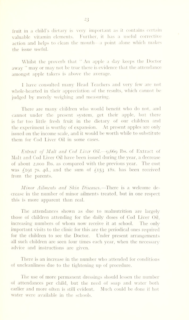 -3 fruit in a child’s dietary is very important as ii contains certain valuable vitamin elements. Further, it lias a useful corrective action and helps to clean the mouth a point alone which makes the issue useful. Whilst the proverb that “ An apple a day keeps the Doctor away ” may or may not be true there is evidence that the attendance amongst apple takers is above the average. 1 have consulted many Head Teachers and very few are not whole-hearted in their appreciation of the results, which cannot be judged by merely weighing and measuring. There are many children who would benefit who do not, and cannot under the present system, get their apple, but there is far too little fresh fruit in the dietary of our children and the experiment is worthy of expansion. At present apples are only issued on the income scale, and it would be worth while to substitute them for Cod Liver Oil in some cases. Extract of Malt and Cod Liver Oil. 9,669 lbs. of Extract of Malt and Cod Liver Oil have been issued during the year, a decrease of about 2,000 lbs. as compared with the previous year. The cost was £191 7s. 4d., and the sum of £153 iSs. has been received from the parents. Minor Ailments and Skin Diseases.—There is a welcome de¬ crease in the number of minor ailments treated, but in one respect this is more apparent than real. The attendances shown as due to malnutrition are largel}' those of children attending for the daily doses of Cod Liver Oil, increasing numbers of whom now receive it at school. The only important visits to the clinic for this are the periodical ones required for the children to see the Doctor. Under present arrangements all such children are seen four times each year, when the necessary advice and instructions are given. There is an increase in the number who attended for conditions of uncleanliness due to the tightening up of procedure. l'he use of more permanent dressings should lessen the number of attendances per child, but the need of soap and water both earlier and more often is still evident. Much could be done if hot water were available in the schools.