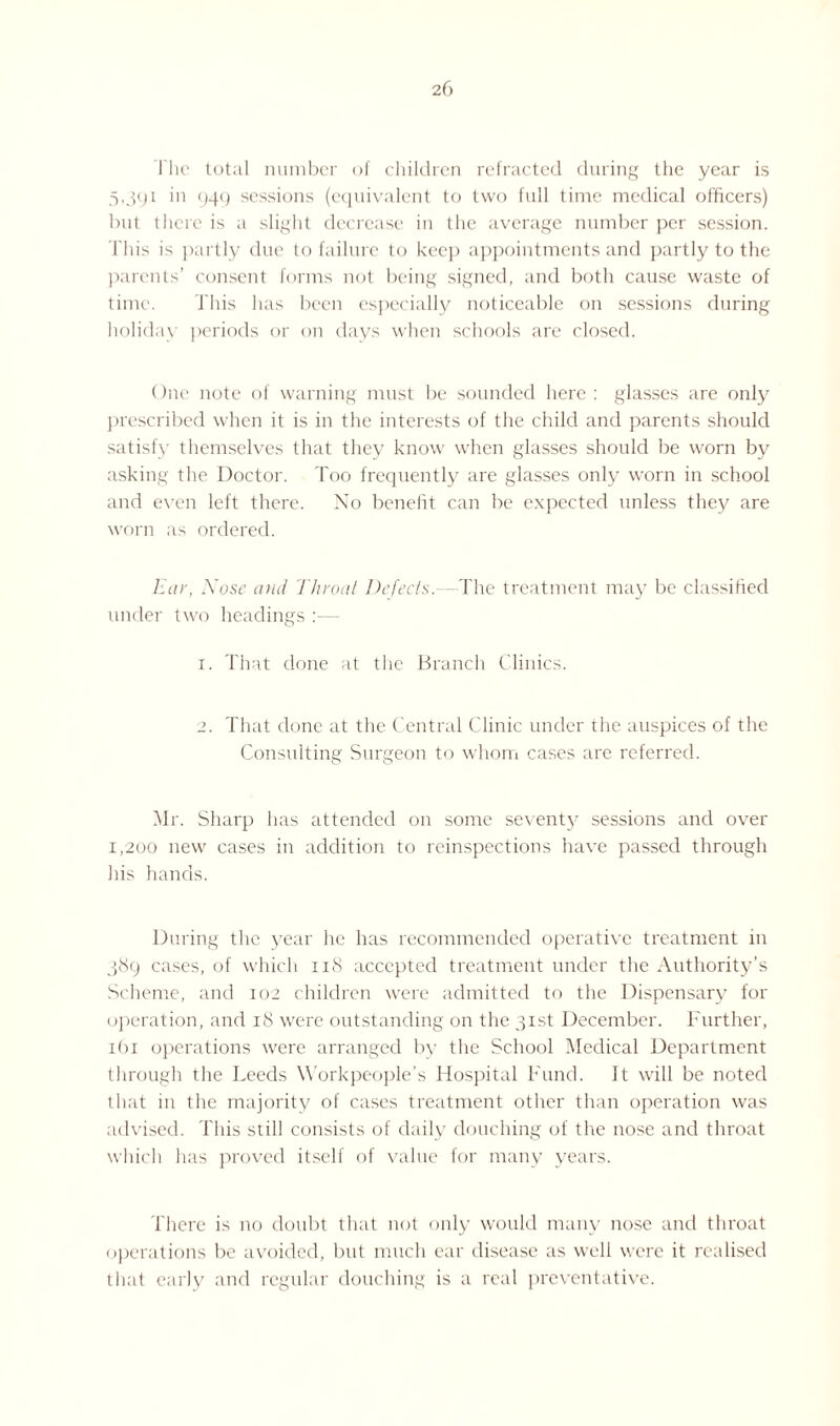 I'lie total number of children refracted during the year is 5,391 in 949 sessions (equivalent to two full time medical officers) but there is a slight decrease in the average number per session. This is partly due to failure to keep appointments and partly to the parents’ consent forms not being signed, and both cause waste of time. This has been especially noticeable on sessions during holiday periods or on days when schools are closed. One note of warning must be sounded here : glasses are only prescribed when it is in the interests of the child and parents should satisfy themselves that they know when glasses should be worn by asking the Doctor. Too frequently are glasses only worn in school and even left there. No benefit can be expected unless they are worn as ordered. Ear, Nose and Throat Defects. The treatment may be classified under two headings :— 1. That done at the Branch Clinics. 2. That done at the Central Clinic under the auspices of the Consulting Surgeon to whom cases are referred. Mr. Sharp has attended on some seventy sessions and over 1,200 new cases in addition to reinspections have passed through his hands. During the year he has recommended operative treatment in 389 cases, of which 118 accepted treatment under the Authority's Scheme, and 102 children were admitted to the Dispensary for operation, and 18 were outstanding on the 31st December. Further, 161 operations were arranged by the School Medical Department through the Leeds Workpeople’s Hospital Fund. It will be noted that in the majority of cases treatment other than operation was advised. This still consists of daily douching of the nose and throat which has proved itself of value for many years. There is no doubt that not only would many nose and throat operations be avoided, but much ear disease as well were it realised that early and regular douching is a real preventative.