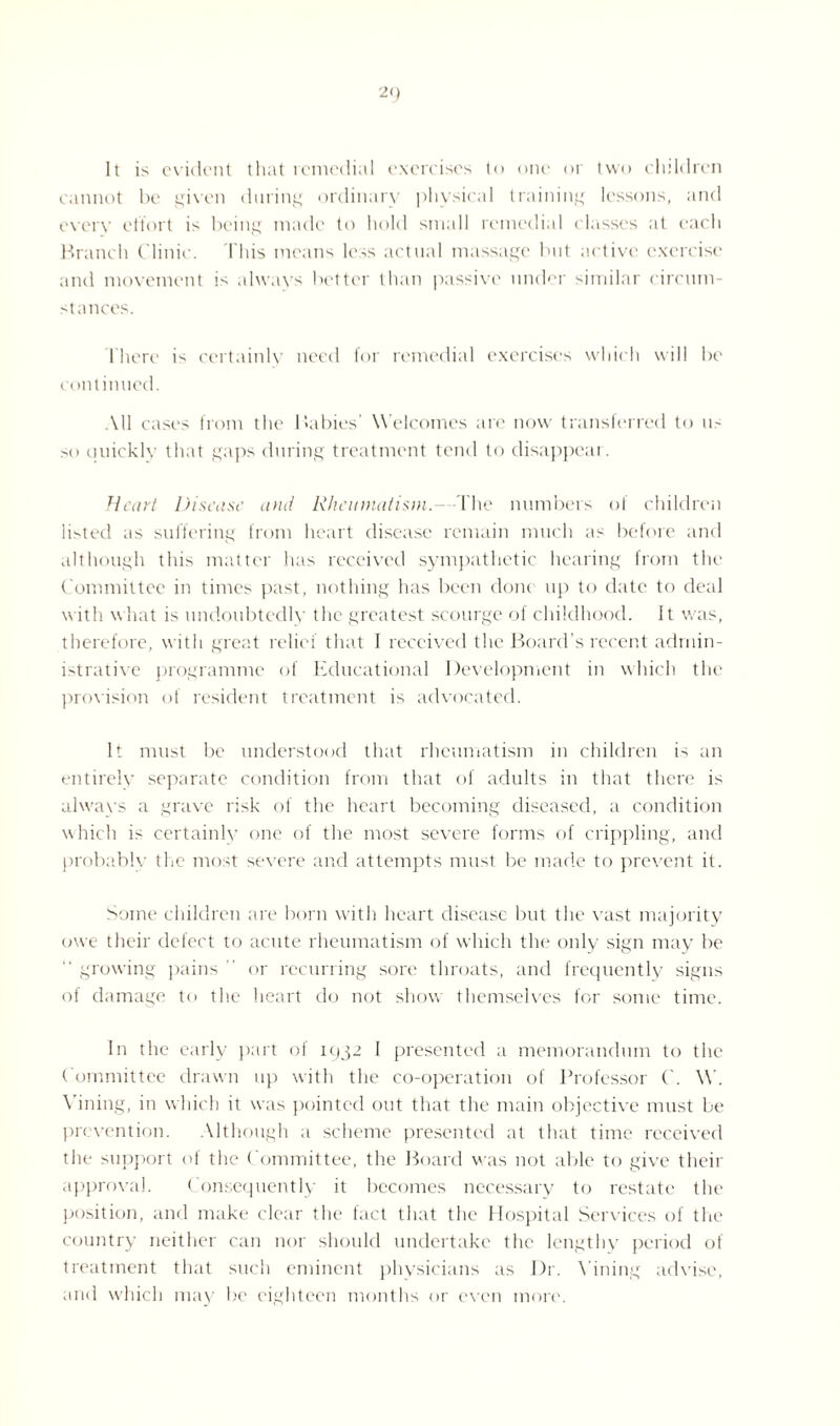 It is evident that remedial exercises to one or two children cannot be given during ordinary physical training lessons, and every effort is being made to hold small remedial classes at each Branch Clinic. This means less actual massage but active exercise and movement is always better than passive under similar circum¬ stances. There is certainly need for remedial exercises which will be continued. All cases from the Babies W elcomes are now transferred to us so uuicklv that gaps during treatment tend to disappear. Heart Disease and RheumatismThe numbers of children listed as suffering from heart disease remain much as before and although this matter has received sympathetic hearing from the Committee in times past, nothing has been done up to date to deal with what is undoubtedly the greatest scourge of childhood. It was, therefore, with great relief that I received the Board’s recent admin¬ istrative programme of Educational Development in which the provision of resident treatment is advocated. It must be understood that rheumatism in children is an entirely separate condition from that of adults in that there is ahvays a grave risk of the heart becoming diseased, a condition which is certainly one of the most severe forms of crippling, and probably the most severe and attempts must be made to prevent it. Some children are born with heart disease but the vast majority owe their defect to acute rheumatism of which the only sign may be “ growing pains  or recurring sore throats, and frequently signs of damage to the heart do not show themselves for some time. In the early part of iqgi I presented a memorandum to the Committee drawn up with the co-operation of Professor ('. W. Yining, in which it was pointed out that the main objective must be prevention. Although a scheme presented at that time received the support of the ( ommittee, the Board was not able to give their approval. Consequently it becomes necessary to restate the position, and make clear the fact that the Hospital Services of the country neither can nor should undertake the lengthy period of treatment that such eminent physicians as Dr. Yining advise, and which may be eighteen months or even more.