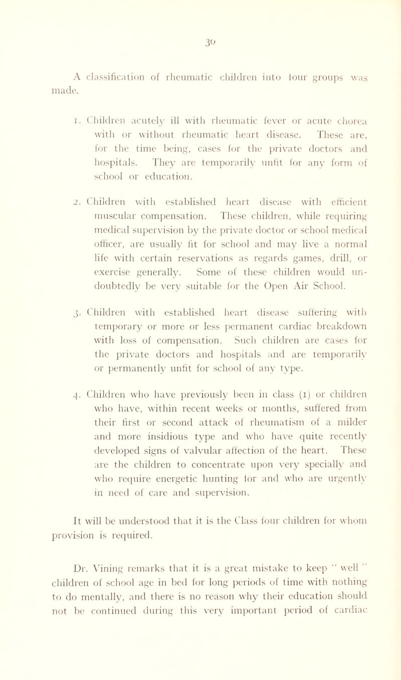 A classification of rheumatic children into four groups was made. 1. Children acutely ill with rheumatic fever or acute chorea with or without rheumatic heart disease. These are, for the time being, cases for the private doctors and hospitals. They are temporarily unfit for any form of school or education. 2. Children with established heart disease with efficient muscular compensation. These children, while requiring medical supervision by the private doctor or school medical officer, are usually fit for school and may live a normal life with certain reservations as regards games, drill, or exercise generally. Some of these children would un¬ doubtedly be very suitable for the Open Air School. 3. Children with established heart disease suffering with temporary or more or less permanent cardiac breakdown with loss of compensation. Such children are cases for the private doctors and hospitals and are temporarily or permanently untit for school of any type. 4. Children who have previously been in class (1) or children who have, within recent weeks or months, suffered from their first or second attack of rheumatism of a milder and more insidious type and who have quite recently developed signs of valvular affection of the heart. These are the children to concentrate upon very specially and who require energetic hunting lor and who are urgently in need of care and supervision. It will be understood that it is the Class four children for whom provision is required. Dr. Vining remarks that it is a great mistake to keep “ well children of school age in bed for long periods of time with nothing to do mentally, and there is no reason why their education should not be continued during this very important period of cardiac