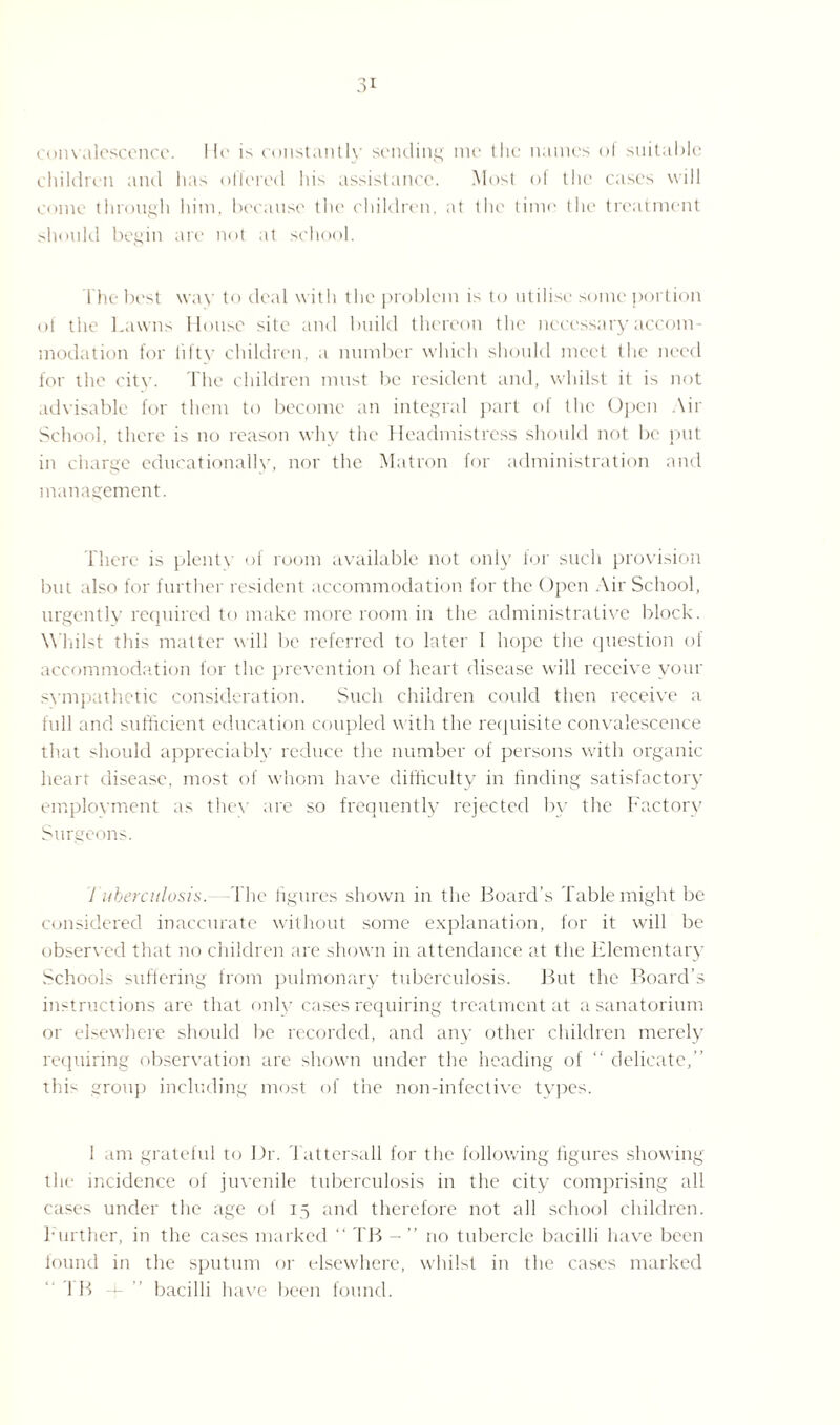 convalescence. Ill' is constantly sending me the names of suitable children and has oflered his assistance. Most of the cases will come through him, because the children, at the time the treatment should begin are not at school. The best way to deal with the problem is to utilise some portion of the Lawns House site and build thereon the necessary accom¬ modation for fifty children, a number which should meet the need for the city. The children must Ire resident and, whilst it is not advisable for them to become an integral part of the Open Air School, there is no reason why the Headmistress should not be put in charge educationally, nor the Matron for administration and management. There is plenty of room available not only for such provision but also for further resident accommodation for the Open Air School, urgently required to make more room in the administrative block. Whilst this matter will be referred to later 1 hope the question of accommodation for the prevention of heart disease will receive your sympathetic consideration. Such children could then receive a full and sufficient education coupled with the requisite convalescence that should appreciably reduce the number of persons with organic heart disease, most of whom have difficulty in finding satisfactory employment as they are so frequently rejected by the Factory Surgeons. Tuberculosis.—The figures shown in the Board’s Table might be considered inaccurate without some explanation, for it will be observed that no children are shown in attendance at the Elementary Schools suffering from pulmonary tuberculosis. But the Board’s instructions are that only cases requiring treatment at a sanatorium or elsewhere should be recorded, and any other children merely requiring observation are shown under the heading of “ delicate, this group including most of the non-infective types. 1 am grateful to Dr. Tattersall for the following figures showing the incidence of juvenile tuberculosis in the city comprising all cases under the age of 15 and therefore not all school children. Further, in the cases marked “ TB - ’’ no tubercle bacilli have been found in the sputum or elsewhere, whilst in the cases marked IB -f- bacilli have been found.