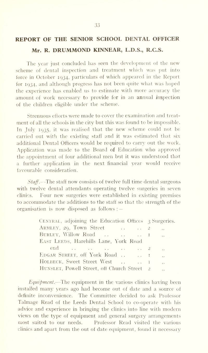 REPORT OF THE SENIOR SCHOOL DENTAL OFFICER Mr. R. DRUMMOND KINNEAR, L.D.S., R.C.S. The year just concluded lias seen the development of the new scheme of dental inspection and treatment which was put into force in October 1934, particulars of which appeared in the Report for 1934, and although progress has not been quite what was hoped the experience has enabled us to estimate with more accuracy the amount of work necessary to provide for in an annual inspection of the children eligible under the scheme. Strenuous efforts were made to cover the examination and treat¬ ment of all the schools in the city but this was found to be impossible. In July 1935, it was realised that the new scheme could not be carried out with the existing staff and it was estimated that six additional Dental Officers would be required to carry out the work. Application was made to the Board of Education who approved the appointment of four additional men but it was understood that a further application in the next financial year would receive favourable consideration. Staff. - -The staff now consists of twelve full time dental surgeons with twelve dental attendants operating twelve surgeries in seven clinics. Four new surgeries were established in existing premises to accommodate the additions to the staff so that the strength of the organisation is now disposed as follows : - Central, adjoining the Education Offices Armley, 29, Town Street Burley, Willow Road East Leeds, Harehills Lane, York Road end Edgar Street, off York Road Holbfxk, Sweet Street West Hunslet, Powell Street, off Church Street 3 Surgeries. Equipment.—The equipment in the various clinics having been installed many years ago had become out of date and a source of definite inconvenience. The Committee decided to ask Professor Talmage Read of the Leeds Dental School to co-operate with his advice and experience in bringing the clinics into line with modern view's on the type of equipment and general surgery arrangements most suited to our needs. Professor Read visited the various clinics and apart from the out of date equipment, found it necessary