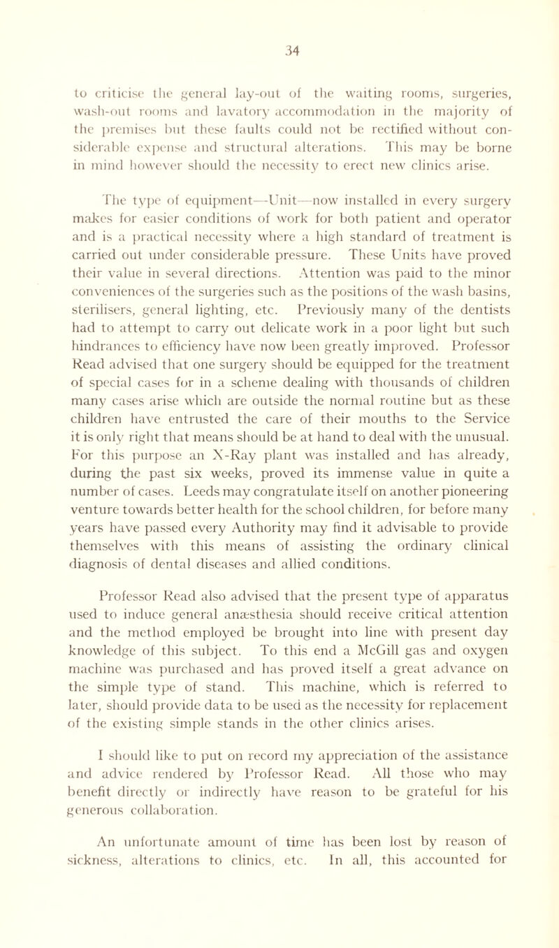 to criticise the general lay-out of the waiting rooms, surgeries, wash-out rooms and lavatory accommodation in the majority of the premises but these faults could not be rectified without con¬ siderable expense and structural alterations. This may be borne in mind however should the necessity to erect new clinics arise. The type of equipment—Unit—now installed in every surgery makes for easier conditions of work for both patient and operator and is a practical necessity where a high standard of treatment is carried out under considerable pressure. These Units have proved their value in several directions. Attention was paid to the minor conveniences of the surgeries such as the positions of the wash basins, sterilisers, general lighting, etc. Previously many of the dentists had to attempt to carry out delicate work in a poor light but such hindrances to efficiency have now been greatly improved. Professor Read advised that one surgery should be equipped for the treatment of special cases for in a scheme dealing with thousands of children many cases arise which are outside the normal routine but as these children have entrusted the care of their mouths to the Service it is only right that means should be at hand to deal with the unusual. For this purpose an X-Ray plant was installed and has already, during the past six weeks, proved its immense value in quite a number of cases. Leeds may congratulate itself on another pioneering venture towards better health for the school children, for before many years have passed every Authority may find it advisable to provide themselves with this means of assisting the ordinary clinical diagnosis of dental diseases and allied conditions. Professor Read also advised that the present type of apparatus used to induce general anaesthesia should receive critical attention and the method employed be brought into line with present day knowledge of this subject. To this end a McGill gas and oxygen machine was purchased and has proved itself a great advance on the simple type of stand. This machine, which is referred to later, should provide data to be used as the necessity for replacement of the existing simple stands in the other clinics arises. I should like to put on record my appreciation of the assistance and advice rendered by Professor Read. All those who may benefit directly or indirectly have reason to be grateful for his generous collaboration. An unfortunate amount of time has been lost by reason of sickness, alterations to clinics, etc. In all, this accounted for