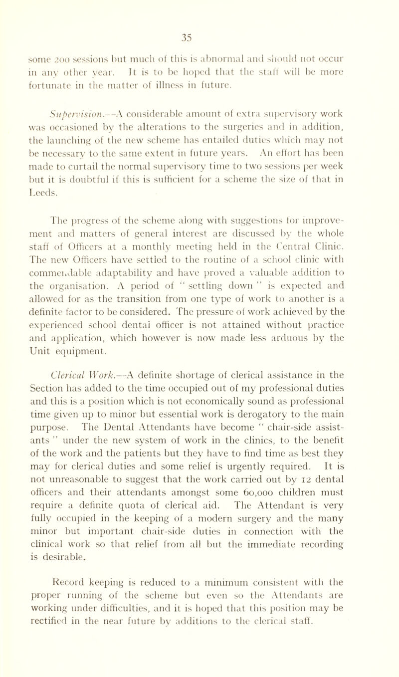 some 200 sessions but much of this is abnormal and should not occur in any other year. It is to be hoped that the stall will be more fortunate in the matter of illness in future. Supervision.—A considerable amount of extra supervisory work was occasioned by the alterations to the surgeries and in addition, the launching of the new scheme has entailed duties which may not be necessary to the same extent in future years. An effort has been made to curtail the normal supervisory time to two sessions per week but it is doubtful if this is sufficient for a scheme the size of that in Leeds. The progress of the scheme along with suggestions for improve¬ ment and matters of general interest are discussed by the whole staff of Officers at a monthly meeting held in the Central Clinic. The new Officers have settled to the routine of a school clinic with commendable adaptability and have proved a valuable addition to the organisation. A period of “ settling down ” is expected and allowed for as the transition from one type of work to another is a definite factor to be considered. The pressure of work achieved by the experienced school dental officer is not attained without practice and application, which however is now made less arduous by the Unit equipment. Clerical Work.—A definite shortage of clerical assistance in the Section has added to the time occupied out of my professional duties and this is a position which is not economically sound as professional time given up to minor but essential work is derogatory to the main purpose. The Dental Attendants have become “ chair-side assist¬ ants ” under the new system of work in the clinics, to the benefit of the work and the patients but they have to find time as best they may for clerical duties and some relief is urgently required. It is not unreasonable to suggest that the work carried out by 12 dental officers and their attendants amongst some 60,000 children must require a definite quota of clerical aid. The Attendant is very fully occupied in the keeping of a modern surgery and the many minor but important chair-side duties in connection with the clinical work so that relief from all but the immediate recording is desirable. Record keeping is reduced to a minimum consistent with the proper running of the scheme but even so the Attendants are working under difficulties, and it is hoped that this position may be rectified in the near future by additions to the clerical staff.