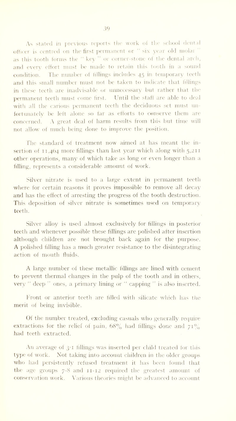 As stak'd in previous reports the work ol the school drill.il officer is centred on the first permanent or  six year old molai as this tooth forms the “ key or corner-stone of the dental an I), and every effort must be made to retain this tooth in a sound condition. I he numbei of fillings includes 35 in temporary teeth and this small number must not be taken to indicate that fillings in these teeth are inadvisable 01 unnecessary but rather that the permanent teeth must come first. Until the staff are able to deal with all the carious permanent teeth the deciduous set must un¬ fortunately be left alone so far as efforts to conserve them are concerned. A great deal of harm results from this but time will not allow of much being done to improve the position. The standard of treatment now aimed at has meant the in¬ sertion of 11.4<>-4 more fillings than last year which along with 5,211 other operations, many of which take as long or even longer than a filling, represents a considerable amount of work. Silver nitrate is used to a large extent in permanent teeth where for certain reasons it proves impossible to remove all decay and has the effect of arresting the progress of the tooth destruction. This deposition of silver nitrate is sometimes used on temporary teeth. Silver alloy is used almost exclusively for fillings in posterior teeth and whenever possible these fillings are polished after insertion although children are not brought back again for the purpose. A polished filling has a much greater resistance to the disintegrating action of mouth fluids. A large number of these metallic fillings are lined with cement to prevent thermal changes in the pulp of the tooth and in others, very “ deep ” ones, a primary lining or “ capping ” is also inserted. Front or anterior teeth arc tilled with silicate which has the merit of being invisible. Of the number treated, excluding casuals who generally require extractions for the relief of pain, 68% had fillings done and 71% had teeth extracted. An average of 3-1 fillings was inserted per child treated for this type of work. Not taking into account children in the older groups who had persistently refused treatment it has been found that the age groups 7-8 and 11-12 required the greatest amount of conservation work. Various theories might be advanced to account