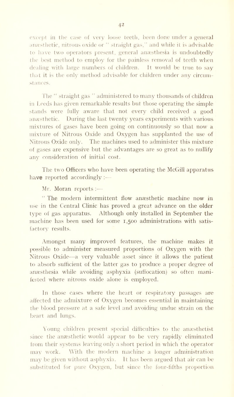 except in the case of very loose teeth, been done under a general an;esthetic, nitrous oxide or “ straight gas, ’ and while it is advisable to have two operators present, general anaesthesia is undoubtedly the best method to employ for the painless removal of teeth when dealing with large numbers of children. It would be true to say that it is the only method advisable for children under any circum¬ stances. The “ straight gas ” administered to many thousands of children in Leeds has given remarkable results but those operating the simple stands were fully aware that not every child received a good anesthetic. During the last twenty years experiments with various mixtures of gases have been going on continuously so that now a mixture of Nitrous Oxide and Oxygen has supplanted the use of Nitrous Oxide only. The machines used to administer this mixture of gases are expensive but the advantages are so great as to nullify any consideration of initial cost. The two Officers who have been operating the McGill apparatus have reported accordingly Mr. Moran reports — “ The modern intermittent flow anaesthetic machine now in use in the Central Clinic has proved a great advance on the older type of gas apparatus. Although only installed in September the machine has been used for some 1,500 administrations with satis- factory results. Amongst many improved features, the machine makes it possible to administer measured proportions of Oxygen with the Nitrous Oxide—a very valuable asset since it allows the patient to absorb sufficient of the latter gas to produce a proper degree of anaesthesia while avoiding asphyxia (suffocation) so often mani¬ fested where nitrous oxide alone is employed. In those cases where the heart or respiratory passages are affected the admixture of Oxygen becomes essential in maintaining the blood pressure at a safe level and avoiding undue strain on the heart and lungs. Young children present special difficulties to the anaesthetist since the anaesthetic would appear to be very rapidly eliminated from their systems leaving only a short period in which the operator may work. With the modern machine a longer administration may be given without asphyxia. It has been argued that air can be substituted for pure Oxygen, but since the four-fifths proportion