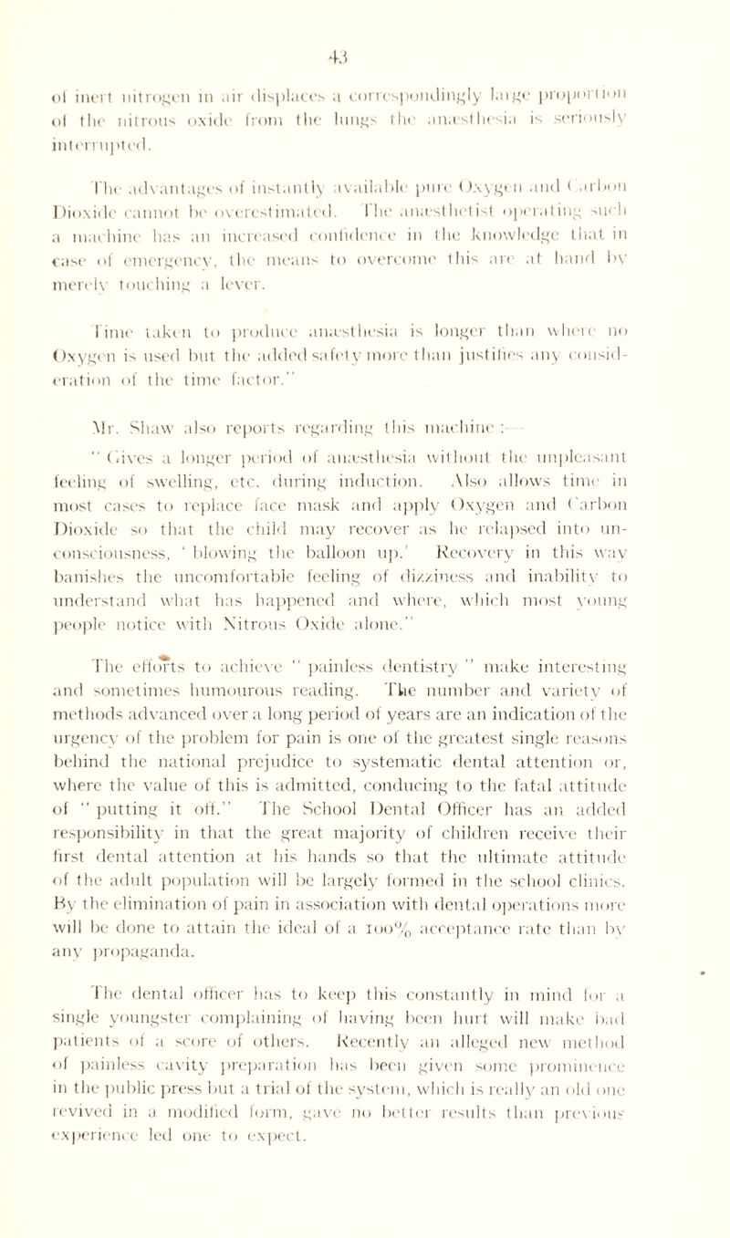 of inert nitrogen in air displaces a correspondingly large proportion ol the nitrous oxide from the lungs the an;esthesia is seriously interrupted. I he advantages of instantly available pure Oxygen and < arbon Dioxide cannot In' overestimated. I he aiuesthetist operating such a machine has an increased confidence in the knowledge that in case of emergency, the means to overcome this are at hand bv merely touching a lever. l ime taken to produce aiuesthesia is longer than where no Oxygen is used but the added safety more than justifies any consid¬ eration of the time factor. Mr. Shaw also reports regarding this machine :  Gives a longer period of aiuesthesia without the unpleasant feeling of swelling, etc. during induction. Also allows time in most cases to replace face mask and apply Oxygen and Carbon Dioxide so that the child may recover as he relapsed into un¬ consciousness, ‘ blowing the balloon up.’ Recovery in this way banishes the uncomfortable feeling of di/.xincss and inability to understand what has happened and where, which most young people notice with Nitrous Oxide alone. fhe efforts to achieve “ painless dentistry ” make interesting and sometimes humourous reading. The number and variety of methods advanced over a long period of years are an indication of the urgency of the problem for pain is one of the greatest single reasons behind the national prejudice to systematic dental attention or, where the value of this is admitted, conducing to the fatal attitude oi  putting it off.” The School Dental Officer has an added responsibility in that the great majority of children receive their first dental attention at his hands so that the ultimate attitude of the adult population will be largely formed in the school clinics. By the elimination of pain in association with dental operations more will be done to attain the ideal of a 100% acceptance rate than by any propaganda. 1 he dental officer has to keep this constantly in mind for a single youngster complaining of having been hurt will make bad patients of a score of others. Recently an alleged new method of painless cavity preparation has been given some prominence in the public press but a trial ol the system, which is really an old one revived in a modified form, gave no better results than previous experience led one to expect.