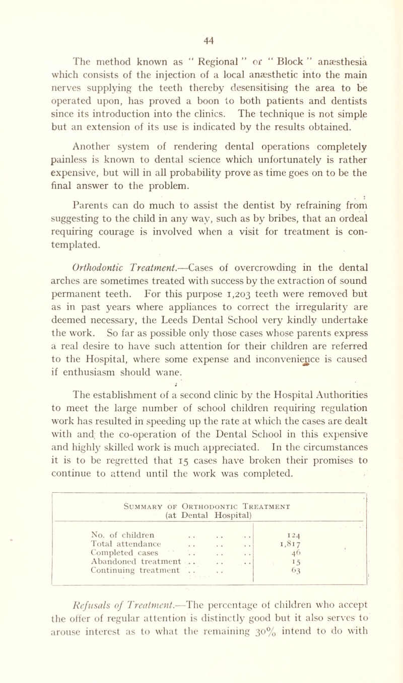 The method known as “ Regional ” or “ Block ” anaesthesia which consists of the injection of a local anaesthetic into the main nerves supplying the teeth thereby desensitising the area to be operated upon, has proved a boon to both patients and dentists since its introduction into the clinics. The technique is not simple but an extension of its use is indicated by the results obtained. Another system of rendering dental operations completely painless is known to dental science which unfortunately is rather expensive, but will in all probability prove as time goes on to be the final answer to the problem. Parents can do much to assist the dentist by refraining from suggesting to the child in any way, such as by bribes, that an ordeal requiring courage is involved when a visit for treatment is con¬ templated. Orthodontic Treatment.—Cases of overcrowding in the dental arches are sometimes treated with success by the extraction of sound permanent teeth. For this purpose 1,203 teeth were removed but as in past years where appliances to correct the irregularity' are deemed necessary, the Leeds Dental School very kindly undertake the work. So far as possible only those cases whose parents express a real desire to have such attention for their children are referred to the Hospital, where some expense and inconvenience is caused if enthusiasm should wane. The establishment of a second clinic by the Hospital Authorities to meet the large number of school children requiring regulation work has resulted in speeding up the rate at which the cases are dealt with and the co-operation of the Dental School in this expensive and highly skilled work is much appreciated. In the circumstances it is to be regretted that 15 cases have broken their promises to continue to attend until the work was completed. Summary of Orthodontic Treatment (at Dental Hospital) No. of children i-4 Total attendance 1,817 Completed cases 46 Abandoned treatment .. 15 Continuing treatment . . 63 Refusals of Treatment.-—The percentage of children who accept the oifer of regular attention is distinctly good but it also serves to arouse interest as to what the remaining 30% intend to do with