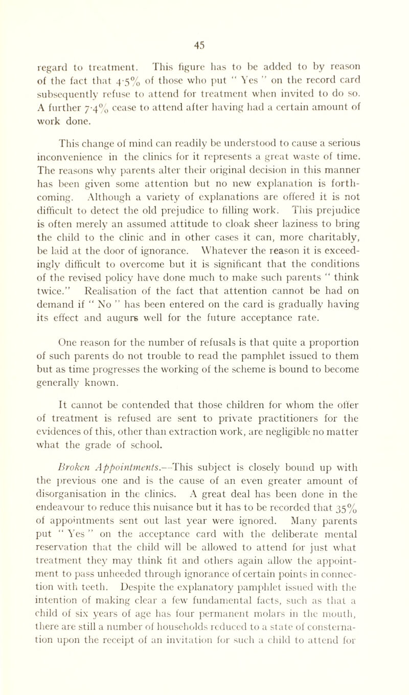 regard to treatment. This figure lias to be added to by reason of tlie fact that 4-5% of those who put “ Yes ” on the record card subsequently refuse to attend for treatment when invited to do so. A further 7-4% cease to attend after having had a certain amount of work done. This change of mind can readily be understood to cause a serious inconvenience in the clinics for it represents a great waste of time. The reasons why parents alter their original decision in this manner has been given some attention but no new explanation is forth¬ coming. Although a variety of explanations are offered it is not difficult to detect the old prejudice to filling work. This prejudice is often merely an assumed attitude to cloak sheer laziness to bring the child to the clinic and in other cases it can, more charitably, be laid at the door of ignorance. Whatever the reason it is exceed¬ ingly difficult to overcome but it is significant that the conditions of the revised policy have done much to make such parents “ think twice.” Realisation of the fact that attention cannot be had on demand if “ No ” has been entered on the card is gradually having its effect and augurs well for the future acceptance rate. One reason for the number of refusals is that quite a proportion of such parents do not trouble to read the pamphlet issued to them but as time progresses the working of the scheme is bound to become generally known. It cannot be contended that those children for whom the offer of treatment is refused are sent to private practitioners for the evidences of this, other than extraction work, are negligible no matter what the grade of school. Broken Appointments.—This subject is closely bound up with the previous one and is the cause of an even greater amount of disorganisation in the clinics. A great deal has been done in the endeavour to reduce this nuisance but it has to be recorded that 35% of appointments sent out last year were ignored. Many parents put ” Yes ” on the acceptance card with the deliberate mental reservation that the child will be allowed to attend for just what treatment they may think lit and others again allow the appoint¬ ment to pass unheeded through ignorance of certain points in connec¬ tion with teeth. Despite the explanatory pamphlet issued with the intention of making clear a few fundamental facts, such as that a child of six years of age has four permanent molars in the mouth, there are still a number of households reduced to a state of consterna¬ tion upon the receipt of an invitation for such a child to attend for