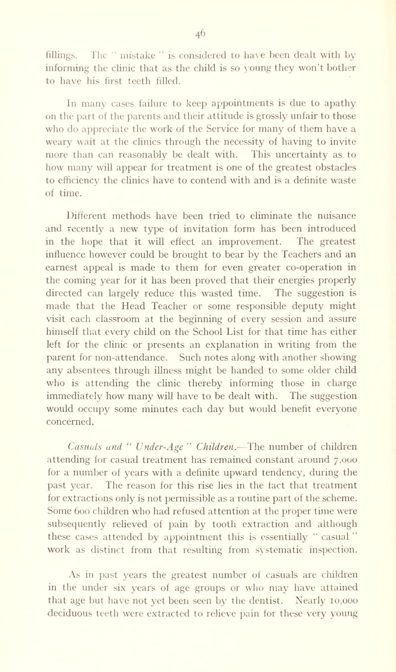 fillings. flic mistake ” is considered to have been dealt with by informing the clinic that as the child is so young they won’t bother to have his first teeth filled. In many cases failure to keep appointments is due to apathy on the part of the parents and their attitude is grossly unfair to those who do appreciate the work of the Service for many of them have a weary wait at the clinics through the necessity of having to invite more than can reasonably be dealt with. This uncertainty as to how many will appear for treatment is one of the greatest obstacles to efficiency the clinics have to contend with and is a definite waste of time. Different methods have been tried to eliminate the nuisance and recently a new type of invitation form has been introduced in the hope that it will effect an improvement. The greatest influence however could be brought to bear by the Teachers and an earnest appeal is made to them for even greater co-operation in the coming year for it has been proved that their energies properly directed can largely reduce this wasted time. The suggestion is made that the Head Teacher or some responsible deputy might visit each classroom at the beginning of every session and assure himself that every child on the School List for that time has either left for the clinic or presents an explanation in writing from the parent for non-attendance. Such notes along with another showing any absentees through illness might be handed to some older child who is attending the clinic thereby informing those in charge immediately how many will have to be dealt with. The suggestion would occupy some minutes each day but would benefit everyone concerned. Casuals and “ Under-Age ” Children — The number of children attending for casual treatment has remained constant around 7,000 for a number of years with a definite upward tendency, during the past year. The reason for this rise lies in the lact that treatment for extractions only is not permissible as a routine part of the scheme. Some 600 children who had refused attention at the proper time were subsequently relieved of pain by tooth extraction and although these cases attended by appointment this is essentially “ casual ” work as distinct from that resulting from systematic inspection. As in past years the greatest number of casuals are children in the under six years of age groups or who may have attained that age but have not yet been seen by the dentist. Nearly 10,000 deciduous teeth were extracted to relieve pain for these very young