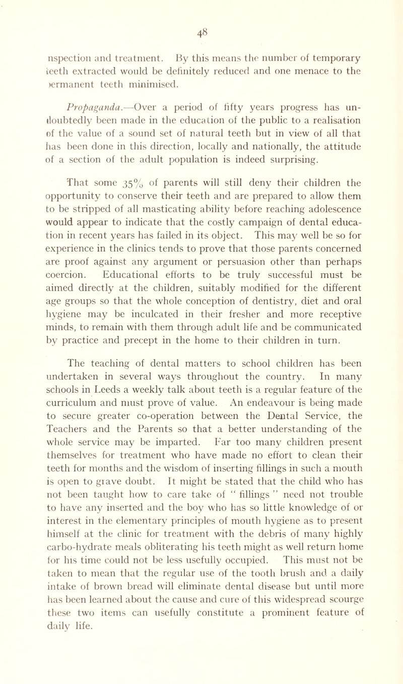 nspection and treatment. By this means the number of temporary teeth extracted would be definitely reduced and one menace to the lermanent teeth minimised. Propaganda.—-Over a period of fifty years progress has un¬ doubtedly been made in the education of the public to a realisation of the value of a sound set of natural teeth but in view of all that has been done in this direction, locally and nationally, the attitude of a section of the adult population is indeed surprising. That some 35% of parents will still deny their children the opportunity to conserve their teeth and are prepared to allow them to be stripped of all masticating ability before reaching adolescence would appear to indicate that the costly campaign of dental educa¬ tion in recent years has failed in its object. This may well be so for experience in the clinics tends to prove that those parents concerned are proof against any argument or persuasion other than perhaps coercion. Educational efforts to be truly successful must be aimed directly at the children, suitably modified for the different age groups so that the whole conception of dentistry, diet and oral hygiene may be inculcated in their fresher and more receptive minds, to remain with them through adult life and be communicated by practice and precept in the home to their children in turn. The teaching of dental matters to school children has been undertaken in several ways throughout the country. In many schools in Leeds a weekly talk about teeth is a regular feature of the curriculum and must prove of value. An endeavour is being made to secure greater co-operation between the Dental Service, the Teachers and the Parents so that a better understanding of the whole service may be imparted. Far too many children present themselves for treatment who have made no effort to clean their teeth for months and the wisdom of inserting fillings in such a mouth is open to grave doubt. It might be stated that the child who has not been taught how to care take of “ fillings ” need not trouble to have any inserted and the boy who has so little knowledge of or interest in the elementary principles of mouth hygiene as to present himself at the clinic for treatment with the debris of many highly carbo-hydrate meals obliterating his teeth might as well return home for Ins time could not be less usefully occupied. This must not be taken to mean that the regular use of the tooth brush and a daily intake of brown bread will eliminate dental disease but until more has been learned about the cause and cure of this widespread scourge these two items can usefully constitute a prominent feature of daily life.
