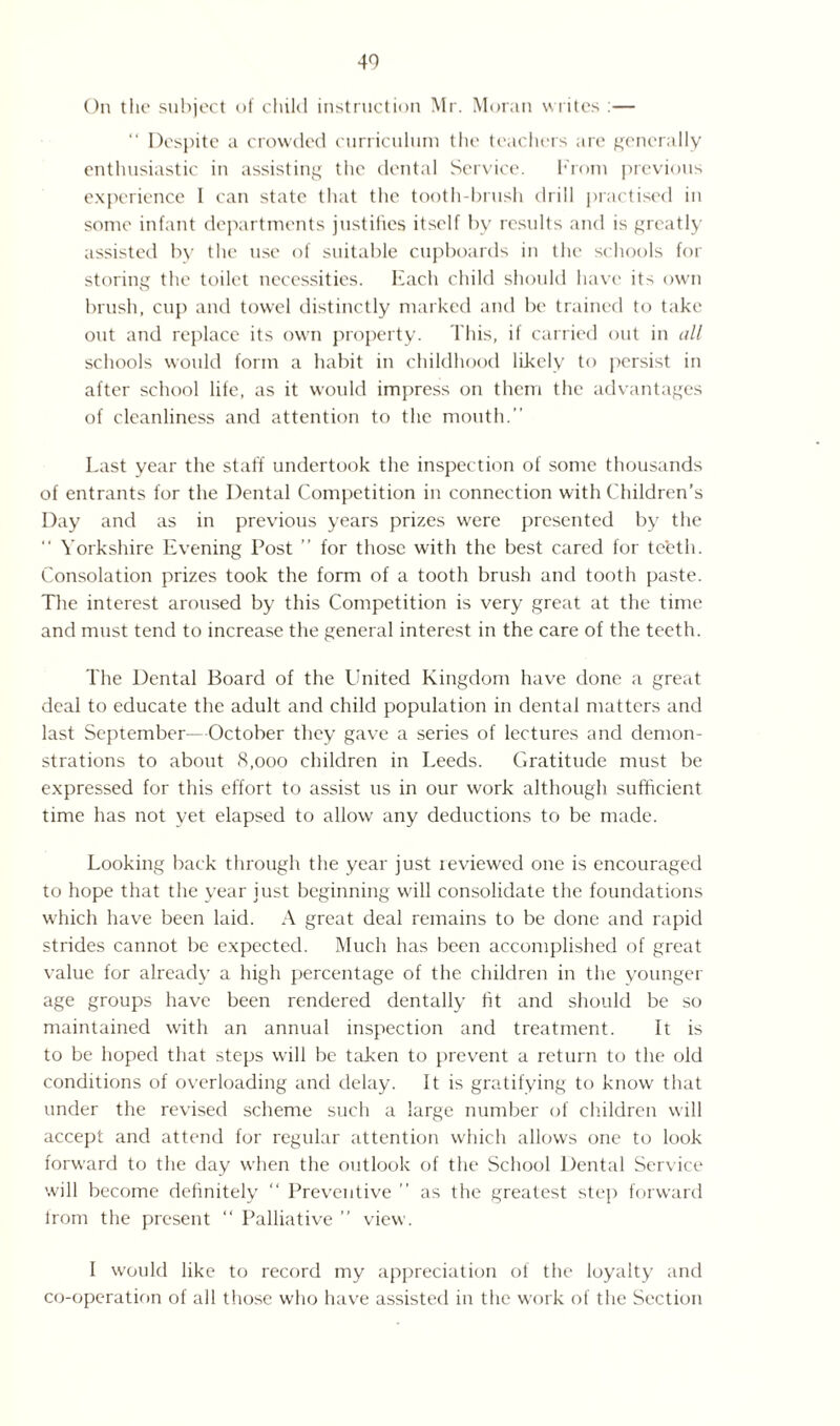 On the subject of child instruction Mr. Moran writes :— “ Despite a crowded curriculum the teachers are generally enthusiastic in assisting the dental Service. From previous experience I can state that the tooth-brush drill practised in some infant departments justifies itself by results and is greatly assisted by the use of suitable cupboards in the schools for storing the toilet necessities. Each child should have its own brush, cup and towel distinctly marked and be trained to take out and replace its own property. This, if carried out in all schools would form a habit in childhood likely to persist in after school life, as it would impress on them the advantages of cleanliness and attention to the mouth.” Last year the staff undertook the inspection of some thousands of entrants for the Dental Competition in connection with Children's Day and as in previous years prizes were presented by the “ Yorkshire Evening Post ” for those with the best cared for teeth. Consolation prizes took the form of a tooth brush and tooth paste. The interest aroused by this Competition is very great at the time and must tend to increase the general interest in the care of the teeth. The Dental Board of the United Kingdom have done a great deal to educate the adult and child population in dental matters and last September—October they gave a series of lectures and demon¬ strations to about 8,000 children in Leeds. Gratitude must be expressed for this effort to assist us in our work although sufficient time has not vet elapsed to allow any deductions to be made. Looking back through the year just reviewed one is encouraged to hope that the year iust beginning will consolidate the foundations which have been laid. A great deal remains to be done and rapid strides cannot be expected. Much has been accomplished of great value for already a high percentage of the children in the younger age groups have been rendered dentally fit and should be so maintained with an annual inspection and treatment. It is to be hoped that steps will be taken to prevent a return to the old conditions of overloading and delay. It is gratifying to know that under the revised scheme such a large number of children will accept and attend for regular attention which allows one to look forward to the day when the outlook of the School Dental Service will become definitely “ Preventive ” as the greatest step forward lrom the present “ Palliative ” view. I would like to record my appreciation of the loyalty and co-operation of all those who have assisted in the work of the Section