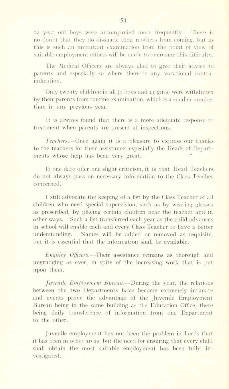 12 year old boys were accompanied more frequently. There is no doubt that they do dissuade their mothers from coming, but as this is such an important examination from the point of view of suitable employment efforts will be made to overcome this difficulty. The Medical Officers are always glad to give their advice to parents and especially so where there is any vocational contra¬ indication. Only twenty children in all (q boys and n girls) were withdrawn by their parents from routine examination, which is a smaller number than in any previous year. It is always found that there is a more adequate response to treatment when parents are present at inspections. Teachers.—Once again it is a pleasure to express our thanks to the teachers for their assistance, especially the Heads of Depart¬ ments whose help has been very great. If one dare offer one slight criticism, it is that Head Teachers do not always pass on necessary information to the Class Teacher concerned. I still advocate the keeping of a list by the Class Teacher of all children who need special supervision, such as by wearing glasses as prescribed, by placing certain children near the teacher and in other ways. Such a list transferred each year as the child advances in school will enable each and every Class Teacher to have a better understanding. Names will be added or removed as requisite, but it is essential that the information shall be available. Enquiry Officers.—Their assistance remains as thorough and ungrudging as ever, in spite of the increasing work that is put upon them. Juvenile Employment Bureau.—During the year, the relations between the two Departments have become extremely intimate and events prove the advantage of the Juvenile Employment Bureau being in the same building as the Education Office, there being daily transference of information from one Department to the other. Juvenile employment has not been the problem in Leeds that it lias been in other areas, but the need for ensuring that every child shall obtain the most suitable employment has been fully in¬ vestigated.