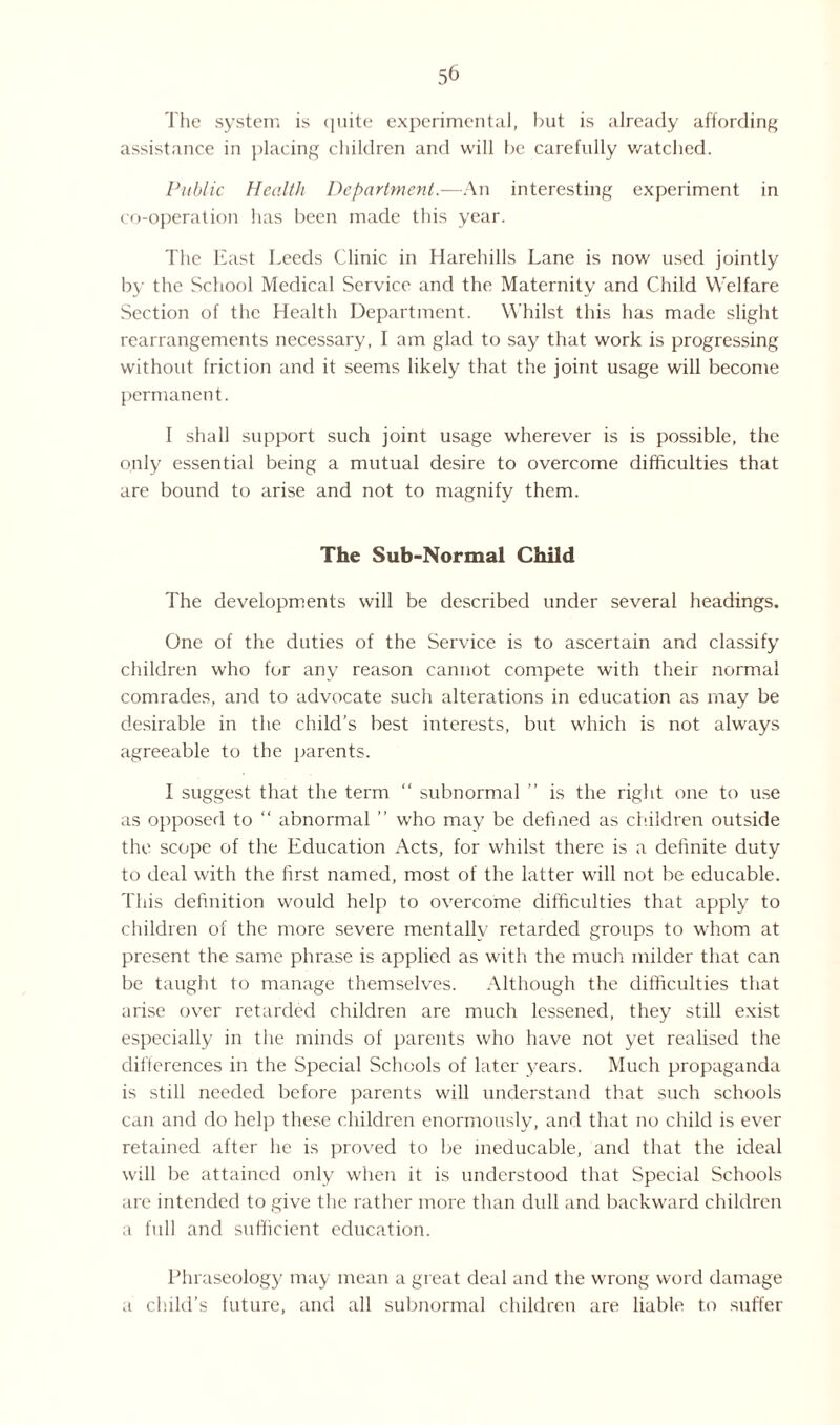 The system is quite experimental, but is already affording assistance in placing children and will be carefully watched. Public Health Department.—An interesting experiment in co-operation has been made this year. The East Leeds Clinic in Harehills Lane is now used jointly by the School Medical Service and the Maternity and Child Welfare Section of the Health Department. Whilst this has made slight rearrangements necessary, I am glad to say that work is progressing without friction and it seems likely that the joint usage will become permanent. I shall support such joint usage wherever is is possible, the only essential being a mutual desire to overcome difficulties that are bound to arise and not to magnify them. The Sub-Normal Child The developments will be described under several headings. One of the duties of the Service is to ascertain and classify children who for any reason cannot compete with their normal comrades, and to advocate such alterations in education as may be desirable in the child’s best interests, but which is not always agreeable to the parents. I suggest that the term “ subnormal ” is the right one to use as opposed to “ abnormal ” who may be defined as children outside the scope of the Education Acts, for whilst there is a definite duty to deal with the first named, most of the latter will not be educable. This definition would help to overcome difficulties that apply to children of the more severe mentallv retarded groups to whom at present the same phrase is applied as with the much milder that can be taught to manage themselves. Although the difficulties that arise over retarded children are much lessened, they still exist especially in the minds of parents who have not yet realised the differences in the Special Schools of later years. Much propaganda is still needed before parents will understand that such schools can and do help these children enormously, and that no child is ever retained after he is proved to be ineducable, and that the ideal will be attained only when it is understood that Special Schools are intended to give the rather more than dull and backward children a full and sufficient education. Phraseology may mean a great deal and the wrong word damage a child’s future, and all subnormal children are liable to suffer