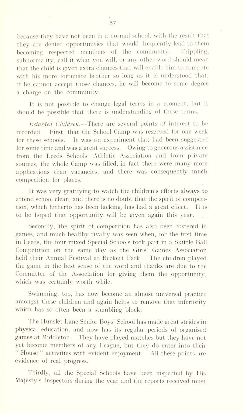 because they have not been in a normal school, with the result that they are denied opportunities that would frequently lead to them becoming respected members oi the community. ( rippling, subnormality, call it what you will, or any other word should me tin that the child is given extra chances that will enable him to compete with his more fortunate brother so long as it is understood that, if he cannot accept those chances, he will become to some degree a charge on the community. It is not possible to change legal terms in a moment, but it should be possible that there is understanding of these terms. Retarded Children.--There are several points of interest to be recorded. First, that the School Camp was reserved for one week for these schools. It was an experiment that had been suggested for some time and was a great success. Owing to generous assistance from the Leeds Schools’ Athletic Association and from private sources, the whole Camp was filled, in fact there were many more applications than vacancies, and there was consequently much competition for places. It was very gratifying to watch the children’s efforts always to attend school clean, and there is no doubt that the spirit of competi¬ tion, which hitherto has been lacking, has had a great effect. It is to be hoped that opportunity will be given again this year. Secondly, the spirit of competition has also been fostered in games, and much healthv rivalry was seen when, for the first time in Leeds, the four mixed Special Schools took part in a Skittle Ball Competition on the same day as the Girls’ Games Association held their Annual Festival at Beckett Park. The children played the game in the best sense of the word and thanks are due to the Committee of the Association for giving them the opportunity, which was certainly worth while. Swimming, too, has now become an almost universal practice amongst these children and again helps to remove that inferioritv which has so often been a stumbling block. The Hunslet Lane Senior Boys’ School has made great strides in physical education, and now has its regular periods of organised games at Middleton. They have played matches but they have not yet become members of any League, but they do enter into their House ” activities with evident enjoyment. All these points are evidence of real progress. thirdly, all the Special Schools have been inspected by His Majesty’s Inspectors during the year and the reports received must