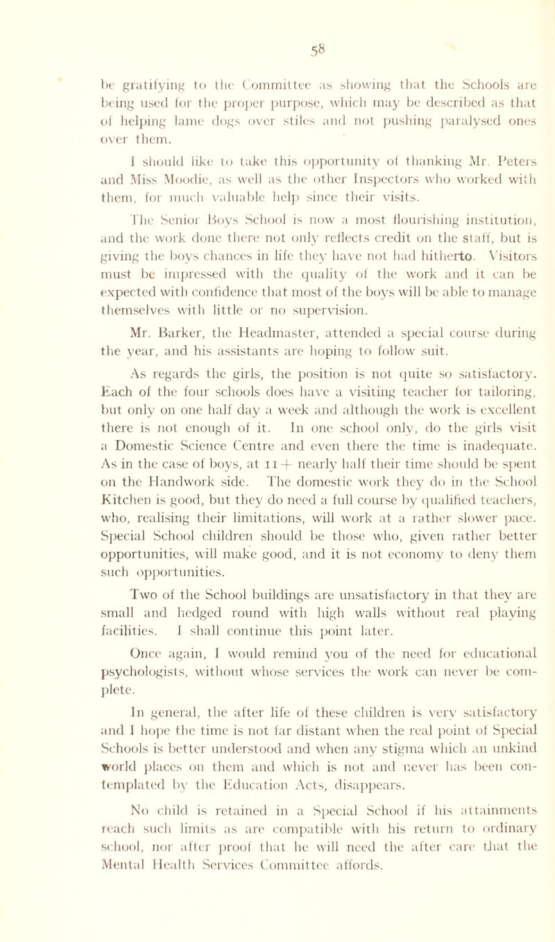 be gratifying to the Committee as showing that the Schools are being used for the proper purpose, which may be described as that of helping lame dogs over stiles and not pushing paralysed ones over them. 1 should like to take this opportunity of thanking Mr. Peters and Miss Moodie, as well as the other Inspectors who worked with them, for much valuable help since their visits. The Senior Boys School is now a most flourishing institution, and the work done there not only reflects credit on the staff, but is giving the boys chances in life they have not had hitherto. Visitors must be impressed with the quality of the work and it can be expected with confidence that most of the boys will be able to manage themselves with little or no supervision. Mr. Barker, the Headmaster, attended a special course during the year, and his assistants are hoping to follow suit. As regards the girls, the position is not quite so satisfactory. Each of the four schools does have a visiting teacher for tailoring, but only on one half day a week and although the work is excellent there is not enough of it. In one school only, do the girls visit a Domestic Science Centre and even there the time is inadequate. As in the case of boys, at n + nearly half their time should be spent on the Handwork side. The domestic work they do in the School Kitchen is good, but they do need a full course by qualified teachers, who, realising their limitations, will work at a rather slower pace. Special School children should be those who, given rather better opportunities, will make good, and it is not economy to deny them such opportunities. Two of the School buildings are unsatisfactory in that they are small and hedged round with high walls without real playing facilities. I shall continue this point later. Once again, I would remind you of the need for educational psychologists, without whose services the work can never be com¬ plete. In general, the after life of these children is very satisfactory and 1 hope the time is not far distant when the real point of Special Schools is better understood and when any stigma which an unkind world places on them and which is not and never has been con¬ templated by the Education Acts, disappears. No child is retained in a Special School if his attainments reach such limits as are compatible with his return to ordinary school, nor after proof that he will need the after care that the Mental Health Services Committee affords.