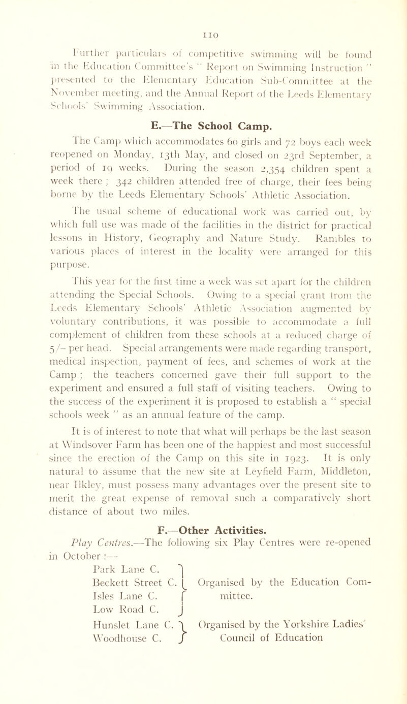 hurther particulars of competitive swimming will be found m the Education ( ommittec s Report on Swimming Instruction ” presented to the Elementary Education Sub-Committee at the November meeting, and the Annual Report of the Leeds Elementary Schools' Swimming Association. E.—The School Camp. The Camp which accommodates 60 girls and 72 boys each week reopened on Monday, 13th May, and closed on 23rd September, a period of iq weeks. During the season 2,354 children spent a week there ; 342 children attended free of charge, their fees being borne by the Leeds Elementary Schools’ Athletic Association. I he usual scheme of educational work was carried out, by which full use was made of the facilities in the district for practical lessons in History, Geography and Nature Study. Rambles to various places of interest in the locality were arranged for this purpose. 1 his year for the hist time a week was set apart for the children attending the Special Schools. Owing to a special grant from the Leeds Elementary Schools’ Athletic Association augmented bv voluntary contributions, it was possible to accommodate a full complement of children from these schools at a reduced charge of 5/- per head. Special arrangements were made regarding transport, medical inspection, payment of fees, and schemes of work at the Camp ; the teachers concerned gave their full support to the experiment and ensured a full staff of visiting teachers. Owing to the success of the experiment it is proposed to establish a  special schools week ” as an annual feature of the camp. It is of interest to note that what will perhaps be the last season at Windsover Farm has been one of the happiest and most successful since the erection of the Camp on this site in 1923. It is only natural to assume that the new site at Leyfield Farm, Middleton, near Ilkley, must possess many advantages over the present site to merit the great expense of removal such a comparatively short distance of about tv;o miles. F.—Other Activities. Play Centres.—The following six Play Centres were re-opened in October :— Park Lane C. ~1 Beckett Street C. Organised by the Education Coin- Isles Lane C. f mittee. 1 Low Road C. J Hunslet Lane C. 3 Organised by the Yorkshire Ladies Woodhouse C. / Council of Education
