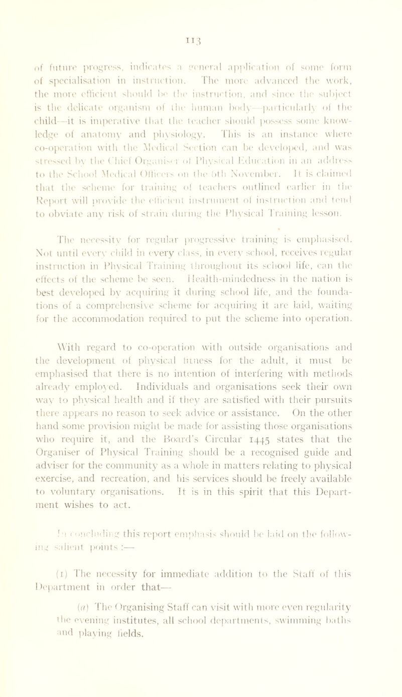 U3 of future progress, indicates a general applieation of some form of specialisation in instruction. The more advanced the work, the more efficient should be the instruction, and since tlie subject is the delicate organism of the human body -particularly <>i the child—it is imperative that the teacher should possess some know¬ ledge of anatomy and physiology. This is an instance where co-operation with the Medical Section can be developed, and was stressed bv the Chief Organic 1 <>l Phvdcal education in an address to the School Medical Officers on the <>th November. It is claimed that the scheme for training ol teachers outlined earlier in the Report will provide the efficient instrument ol instruction and tend to obviate any risk of strain during the Physical training lesson. The necessity for regular progressive training is emphasised. Not until every child in every class, in every school, receives regular instruction in Physical Training throughout its school life, can the effects of the scheme be seen, ilealth-mindedness in the nation is best developed by acquiring it during school life, and the founda¬ tions of a comprehensive scheme for acquiring it are laid, waiting for the accommodation required to put the scheme into operation. With regard to co-operation with outside organisations and the development of physical fitness for the adult, it must be emphasised that there is no intention of interfering with methods already employed. Individuals and organisations seek their own wav to physical health and if they are satisfied with their pursuits there appears no reason to seek advice or assistance. On the other hand some provision might be made for assisting those organisations who require it, and the Hoard’s Circular 1445 states that the Organiser of Physical Training should be a recognised guide and adviser for the community as a whole in matters relating to physical exercise, and recreation, and his services should be freely available to voluntary organisations. It is in this spirit that this Depart¬ ment wishes to act. la 1 ‘including this report emphasis should be laid on the follow¬ ing salient points :— (1) The necessity for immediate addition to the Staff of this Department in order that— (a) The Organising Staff can visit with more even regularity the evening institutes, all school departments, swimming baths and playing fields.