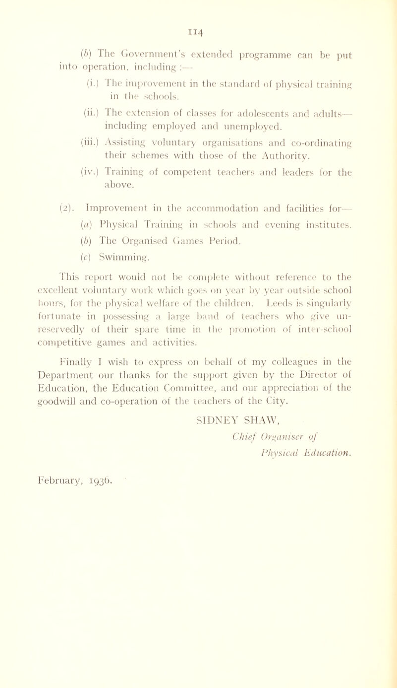 (b) J he Government’s extended programme can be put into operation, including (i.) The improvement in the standard of physical training in the schools. (ii.) I he extension of classes for adolescents and adults— including employed and unemployed. (iii.) Assisting voluntary organisations and co-ordinating their schemes with those of the Authority. (iv.) braining of competent teachers and leaders for the above. (2). Improvement in the accommodation and facilities for (a) Physical Training in schools and evening institutes. (b) The Organised Games Period. (c) Swimming. This report would not be complete without reference to the excellent voluntary work which goes on year by year outside school hours, for the physical welfare of the children. Leeds is singularly fortunate in possessing a large band of teachers who give un¬ reservedly of their spare time in the promotion of inter-school competitive games and activities. Finally I wish to express on behalf of my colleagues in the Department our thanks for the support given by the Director of Education, the Education Committee, and our appreciation of the goodwill and co-operation of the teachers of the City. SIDNEY SHAW, Chief Organiser of Physiecti Education. February, 193b.